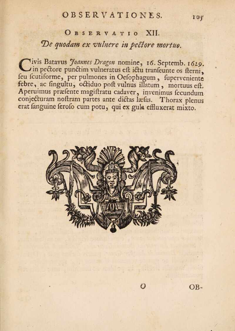 Observatio XII. quodam ex vulnere in peStore mortue. Civis Batavus Joannes Dragon nomine, i6. Septemb. 1619. in peftore punaim vulneratus eft iftu tranfeunte os llerni, feu fcutiforme, per pulmones in Oefophagum , fupervenientc febre, ac fingultu, odiduo poli vulnus illatum , mortuus ell. Aperuimus prafente magillratu cadaver, invenimus fecundum conjeduram nollram partes ante didas Itefas. Thorax plenus erat fanguine ferofo cum potu, qui ex guk effluxerat mixto. I OB /