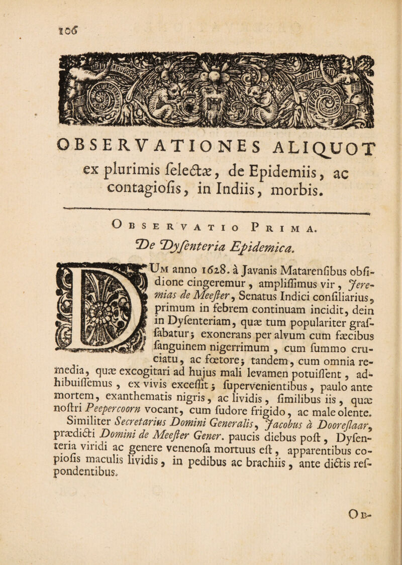 OBSERVATIONES ALIQUOT ex plurimis feled^, deEpidemiis, ac contagiofis, in Indiis, morbis. O B s E R V ATIO Prima. 2)^ T>jfenterm Epidemica. |Um anno 1528. a Javanis Matarenfibus obfi- dione cingeremur , ampliffimus vir, Jere^^ mias de Meejler^ Senatus Indici confiliarius^ primum in febrem continuam incidit, dein in Dyfenteriam, quas tum populariter graf- fabatur 5 exonerans per alvum cum fascibus fanguinem nigerrimum , cum fummo cru¬ ciatu, ac foetorej tandem, cum omnia re¬ media, qu^e excogitari ad hujus mali levamen potuiflent, ad- hibuiflemus, ex vivis exceflit j ilipervenientibus, paulo ante mentem, exanthematis nigris, ac lividis , fimilibus iis , quae Pe epercoorn vocant, cum fudore frigido, ac male olente. Similiter Secretarius Domini Generalis^ Jacobus a Doorejlaar^ prxdidti^ Domini de Meefler Genev» paucis diebus poft , Dyfen- teria viridi ac genere venenofa mortuus eft, apparentibus co¬ piolis maculis lividis, in pedibus ac brachiis, ante di£tis ref- pondentibus.