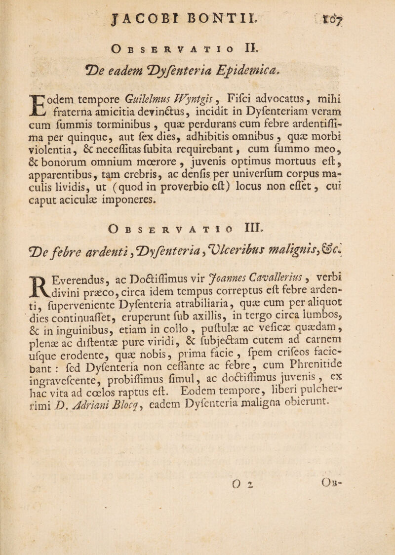 JACOBl BONTIL lo> ' Observatio IL eadem T^yfenteria Epdemtca, Eodem tempore Guilelmus Wyntgis ^ Fifci advocatus, mihi fraterna amicitia devinftus, incidit in Dyfenteriam veram cum fummis torminibus , quas perdurans cum febre ardentiffi- ma per quinque, aut fex dies, adhibitis omnibus , quae morbi violentia, 6c neceffitas fubita requirebant, cum fummo meo, & bonorum omnium moerore , juvenis optimus mortuus eft, apparentibus, tam crebris, ac denfis per univerfum corpus ma¬ culis lividis, ut (quod in proverbio eft) locus non effet, cui caput aciculae imponeres. Observatio III<« ^De febve avdenti,^yjenteria,Ulceribus malignis REverendus, ac Doftiffimus vir Joannes Can^allerius, verbi divini praeco, circa idem tempus correptus eft febre arden¬ ti, fuperveniente Dyfenteria atrabiliaria, quae cuin per aliquot dies continuaftet, eruperunt fub axillis, in tergo circa itimbos, & in inguinibus, etiam in collo ^ puftul^ ac veficae quadam, plenae ac diftentae pure viridi, 6c fubjeftam cutem ad carnem ufque erodente, quae nobis, prima facie , fpem crifeos facie¬ bant : fed Dyfenteria non cefTante ac febre, curn Phrenitide ingravefeente, probiftimus fimul, ac doctiffimus juvenis, ex hac vita ad coelos raptus eft. Eodem tempore, liberi pulcher¬ rimi D. JdrimiBlocq^ eadem Dyfenteria maligna obierunt.