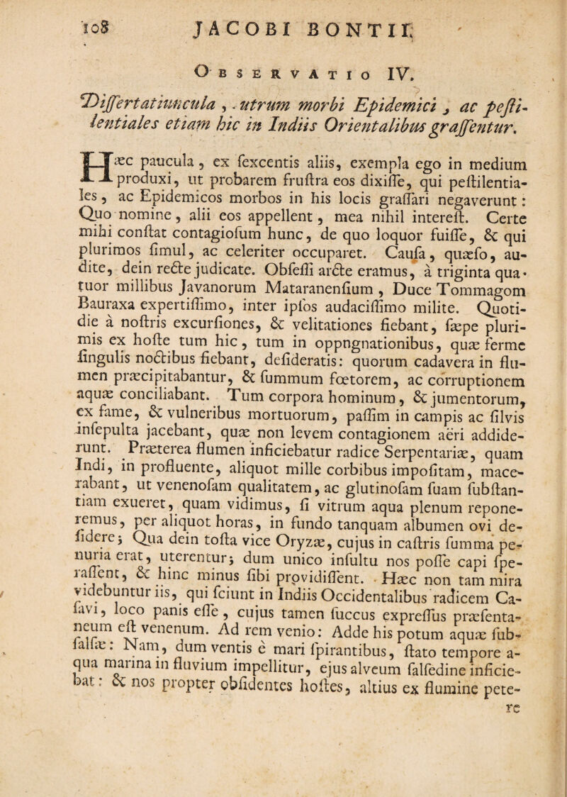 Observatio IV, . . differt at iuncula ,. utrum morbi Epidemici j ac pejii^ lentiales etiam hic in In diis Orientalibus grajfentur, H2CC paucula, ex fexcentis aliis, exempla ego in medium produxi, ut probarem friiftra eos dixifTe, qui peftilentia- les 5 ac Epidemicos morbos in his locis grafTari negaverunt: Quo nomine, alii eos appellent, mea nihil intereft. Certe mihi conflat contagiofum hunc, de quo loquor fuifle, & qui plurimos fimul, ac celeriter occuparet. Caufa, quasfo, au¬ dite, dein redle judicate. Obfeffi ardle eramus, a triginta qua- tuor millibus Javanorum Mataranenfium , Duce Tommagom Bauraxa expertiflimo, inter iplbs audaciffimo milite. Quoti¬ die a noflris excurfiqnes, & velitationes fiebant, fepe pluri¬ mis ex hofle tum hic, tum in oppugnationibus, qu^ ferme fingulis noftibus fiebant, defideratis: quorum cadavera in flu¬ men pr^cipitabantur, & fummum foetorem, ac corruptionem aqu^ conciliabant. Tum corpora hominum, & jumentorum, ex fame, & vulneribus mortuorum, paffim in campis ac filvis infepulta jacebant, qu^ non levem contagionem aeri addide- runt. Pr^terea flumen inficiebatur radice Serpentari^, quam Indi, in profluente, aliquot mille corbibus impofitam, mace¬ rabant , ut venenofam qualitatem, ac glutinofam fuam fubflan- tiam exueret, quam vidimus, fi vitrum aqua plenum repone- lemus, per aliquot horas, in fundo tanquam albumen ovi de- lidere^ Qua dein tofla vice Oryzie, cujus in caflris fumma pev nuriaeiat, uterentur5 dum unico infultu nos pofie capi fpe- lafienc, & hinc minus fibi prpvidifibnt. . H^c non tam mira videbuntur iis, qui fciunt in Indiis Occidentalibus radicem Ca¬ lavi, loco panis efie, cujus tamen fuccus exprefius prtefenta- neum e venenum. Ad rem venio: Adde his potum aquae fub- iaUie: Nam, durn ventis e mari fpirantibus, flato tempore a- qua marina in fluvium impellitur, ejus alveum falfedine inficie¬ bat. oc nos pi opter oblidentes hoiies, altius ex flumine pete¬ re