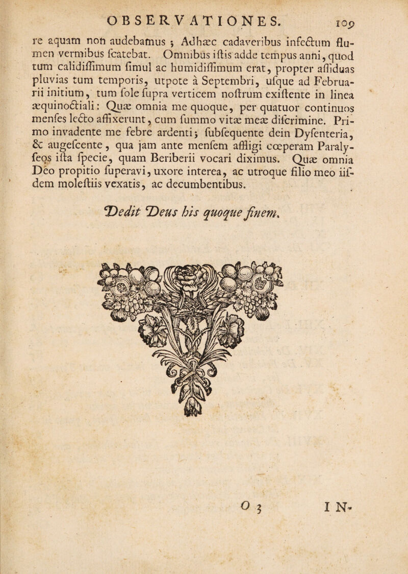 re aquam non audebamus •j Adhsec cadaveribus infeftum flu¬ men vermibus fc^itebat. Omnibus i (lis adde tempus anni, quod tum calidiflimum fimul ac humidiflimum erat, propter afliduas pluvias tum temporis, utpote a Septembri, ufque ad Februa¬ rii initium, tum fole fupra verticem noflrum exiftente in linea ^quinoftiali: Qti^ omnia me quoque, per quatuor continuos menfes lefto affixerunt, cum fummo vitx meic diferimine. Pri¬ mo invadente me febre ardenti j fubfequente dein Dyfenteria, dc augefeente, qua jam ante menfem affligi coeperam Paraly- feqs ifta fpecie, quam Beriberii vocari diximus. Qiiae omnia Deo propitio fuperavi, uxore interea, ac utroque filio meo iif- dem moleftiis vexatis, ac decumbentibus. \ Dedit Deus his quoque finem. O I IN* /