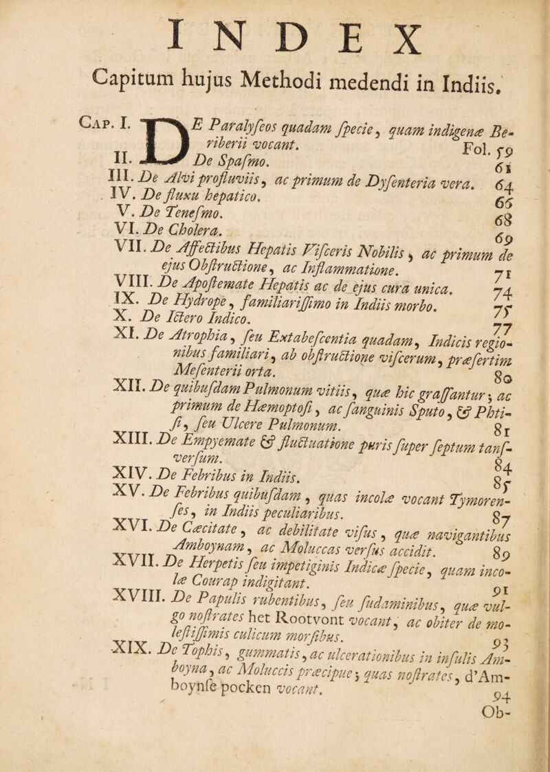 INDEX Capitum hujus Methodi medendi in Indiis. Gap. I. ■ Paralyfeos quadam fpecie.y quam indigena Be- \l. XJDe Spafmo. II I . De Alm profluvm, ac primum de Dyfenteria vera. 64 . 1V . De fluxu hepatico, ^ V. De Tenefmo, VI. De Cholera, ^ \\l. De Affe^clihus Hepatis Fifceris Nohilis ^ ac primum de ejus Ohflrudlione ac Inflawmatwne, yj Hepatis ac de ejus cura unica, Hydrope, fanuliariflimo in Indiis morho, 7^ X. De Mero Indico, ifl Xf. De Atrophia fleu Extahefcentia quadam,^ Indicis reflw- mbus famihari, ab obflrubiione vifcerum, prHertim Mefenterii orta. XII. De quibufdamPulmonum vitiis, qua hicgraFantur •. ac primum de Hamoptofi, ac [anguinis Sputo, fjf Phti- [eu Ulcere Pulmonum. gj XIII. De Empyemate ifl fluUuatkne puris fuper feptum tanP- verjum. 6 XIV. De Febribus in Indiis. g^ XV. De Febribus quibufdam , quas incoU vocant Tymoren- /(?i-, in Indiis peculiaribus. gy VI, De Cdccitate ^ ac debilitate vifusquee navkantibus VTETT ^erfus accidit. 80 XVII. De Herpetis [eu impetiginis Indica [pede, quam inco^ Lourap indigitant. „ ^ XVIII. De Papulis rubentibus., [eu fudaminibus.. qu£ vul gonoflrates het Rootvont vocantq, ac obiter de mo-^ culicum morfibus. g-y X. De Tophis., gum-matis, ac ulcerationibus in infulis Am^- boynuy ac Moluccispraecipue', quas noftrates. d’Am- ooynle pockcn vocant.