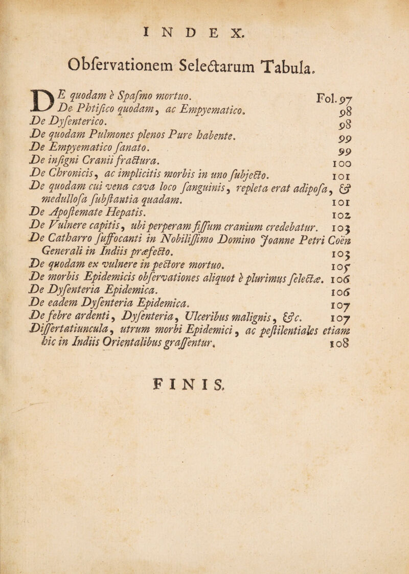 Obfervationem Seledarum Tabula, Fol.p7 p8 99 99 100 De quodam e Spafmo mortuo. De Phtijlco quodam^ ac Empyematico. De Dyfenterico. De quodam Pulmones plenos Pure h ah ente. De Empyematico fanato. De inftgni Cranii fraUura. De Chronicisac implicitis morhis in uno fuhjeElo. lor De quodam cui‘vena cava loco fanguinis^ repleta erat adipofa^ medullofa fubfiantia quadam. i o r De Apoflemate Hepatis. 102; De Vcinere capitisuhiperperamfijfum cranium credebatur, ioj De Catharro fuffocanti in Hobilijfimo Domino Joanne Petri Coen Generali in IndiisprafeEio. 105 De quodam ex vulnere in pe6lore mortuo. loy De morbis Epidemicis obfervationes aliquot e plurimus fele61^, 106 De Dyfenteria Epidemica. De eadem Dyfenteria Epidemica. 107 De febre ardenti ^ Dyfenteria^ Ulceribus malignis ^ ^c. loj Differtatiuncula ^ utrum morbi Epidemici ^ ac pejlilentiales etiam hic in Indiis Orientalibus grajfentur, i o§ FINIS,