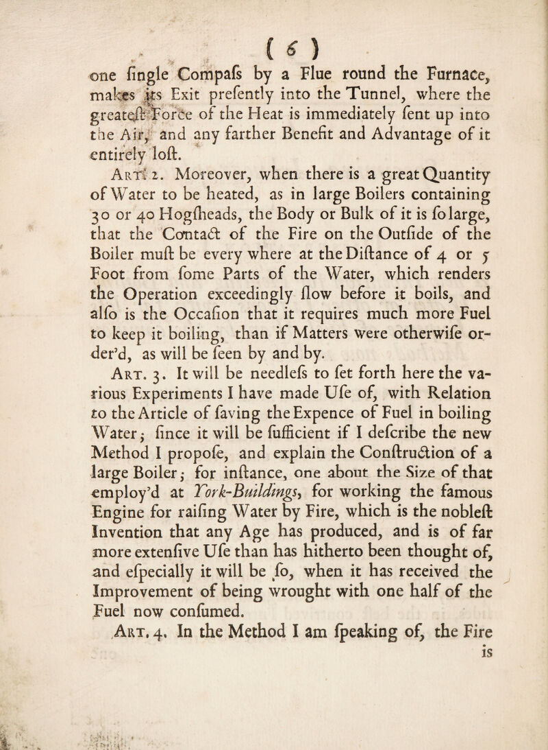 <-■ % one Angle Compafs by a Flue round the Furnace, makes its Exit prefently into the Tunnel, where the greate^HForSe of the Heat is immediately fent up into the Air,' and any farther Benefit and Advantage of it entirely loft. Art! i. Moreover, when there is a great Quantity of Water to be heated, as in large Boilers containing 30 or 40 Hogflieads, the Body or Bulk of it is fo large, that the Contact of the Fire on the Outfide of the Boiler muft be every where at theDiftance of 4 or j Foot from fome Parts of the Water, which renders the Operation exceedingly flow before it boils, and alio is the Occafion that it requires much more Fuel to keep it boiling, than if Matters were otherwile or¬ der’d, as will be feen by and by. Art. 3. It will be needlels to fet forth here the va¬ rious Experiments I have made Ufe of, with Relation to the Article of faving the Expence of Fuel in boiling Water j fince it will be lufficient if I defcribe the new Method I propole, and explain the Conftru&ion of a large Boiler,- for inftance, one about the Size of that employ’d at York-Buildings, for working the famous Engine for railing Water by Fire, which is the nobleft Invention that any Age has produced, and is of far more extendve Ufe than has hitherto been thought of, and efpecially it will be fo, when it has received the Improvement of being wrought with one half of the Fuel now confirmed. Art, 4. In the Method I am Ipeaking of, the Fire is