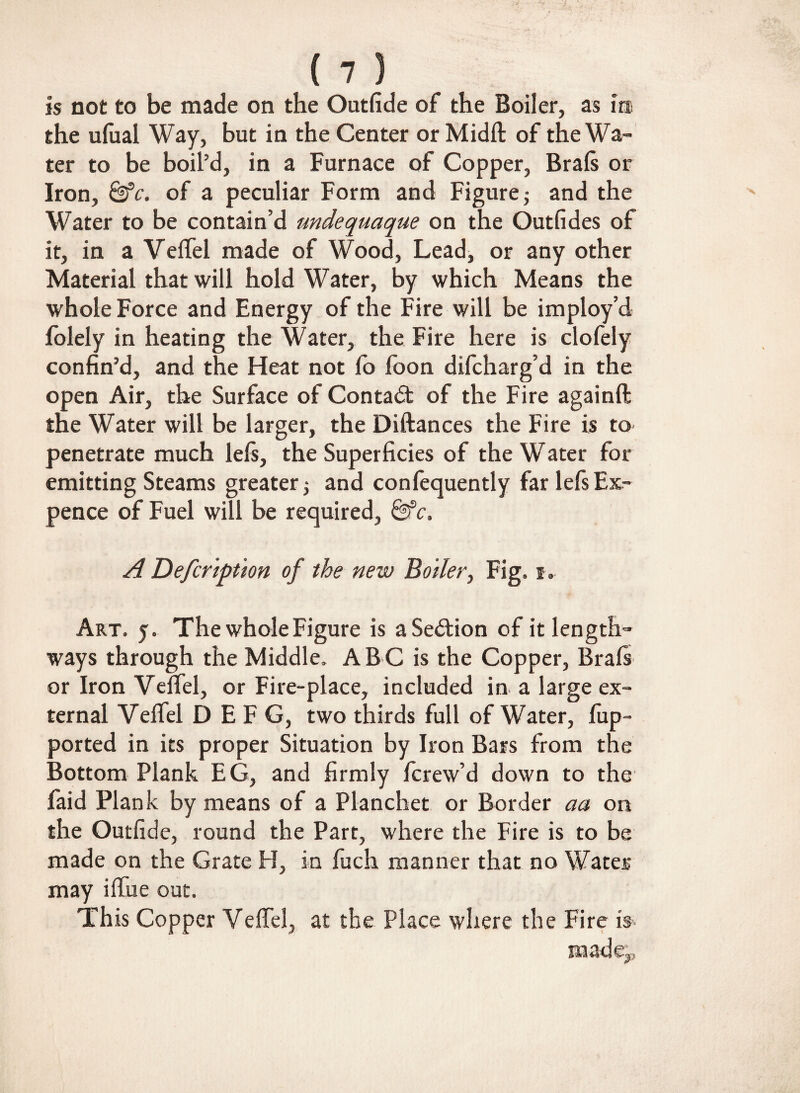 is not to be made on the Outfide of the Boiler, as in the ulual Way, but in the Center or Midi! of the Wa¬ ter to be boil’d, in a Furnace of Copper, Brals or Iron, of a peculiar Form and Figure $ and the Water to be contain’d undequaque on the Outfides of it, in a Velfel made of Wood, Lead, or any other Material that will hold Water, by which Means the whole Force and Energy of the Fire will be imploy’d folely in heating the Water, the Fire here is clofely confin’d, and the Heat not fo foon difcharg’d in the open Air, the Surface of Contact of the Fire againft the Water will be larger, the Diftances the Fire is to penetrate much lels, the Superficies of the Water for emitting Steams greater 5 and confequently far lels Ex¬ pence of Fuel will be required, &c. A Defcription of the new Boiler, Fig, 1. Art. y. The whole Figure is aSe&ion of it length¬ ways through the Middle. A B C is the Copper, Brals or Iron Velfel, or Fire-place, included in a large ex¬ ternal Velfel D EFG, two thirds full of Water, fup- ported in its proper Situation by Iron Bars from the Bottom Plank EG, and firmly fcrew’d down to the faid Plank by means of a Planchet or Border aa on the Outfide, round the Part, where the Fire is to be made on the Grate H, in fuch manner that no Water may iffue out. This Copper Velfel, at the Place where the Fire is