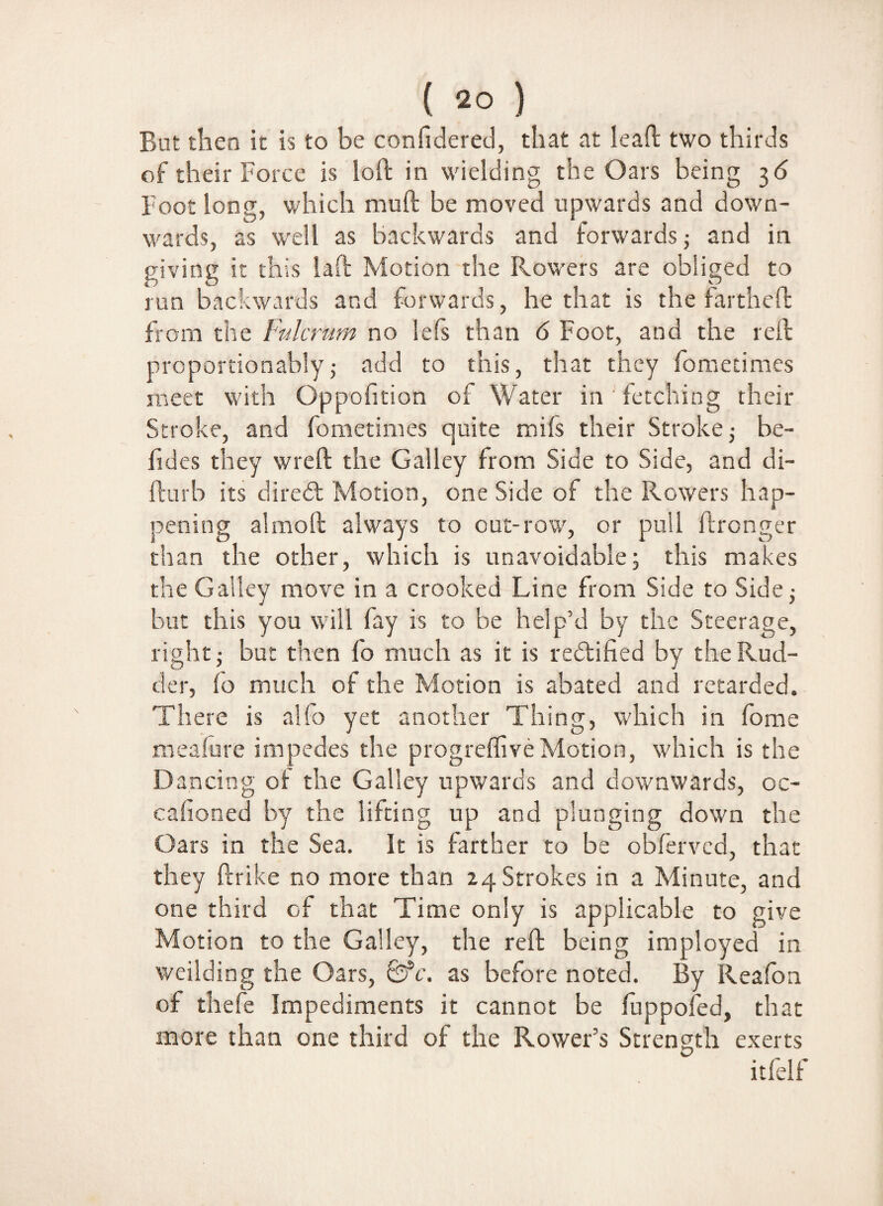 But then it is to be considered, that at lead two thirds of their Force is loft in wielding the Oars being 3 6 Foot long, which mud be moved upwards and down¬ wards, as well as backwards and forwards; and in giving it this laft Motion the Rowers are obliged to run backwards and forwards, he that is the fartheft from the Fulcrum no lefs than 6 Foot, and the reft prcportionably; add to this, that they fometimes meet with Oppofition of Water in fetching their Stroke, and fometimes quite mifs their Stroke; be- fides they wreft the Galley from Side to Side, and di- fturb its diredt Motion, one Side of the Rowers hap¬ pening almoft always to out-row, or pull ftronger than the other, which is unavoidable; this makes the Galley move in a crooked Line from Side to Side; but this you will fay is to be help’d by the Steerage, right; but then fo much as it is rectified by the Rud¬ der, fo much of the Motion is abated and retarded. There is alfo yet another Thing, which in fome meafure impedes the progreffiveMotion, which is the Dancing of: the Galley upwards and downwards, oc- cafioned by the lifting up and plunging down the Oars in the Sea. It is farther to be obfervcd, that they ftrike no more than 24 Strokes in a Minute, and one third of that Time only is applicable to give Motion to the Galley, the reft being imployed in weilding the Oars, £fc. as before noted. By Reafon of thefe Impediments it cannot be fuppofed, that more than one third of the Rower’s Strength exerts itfelf