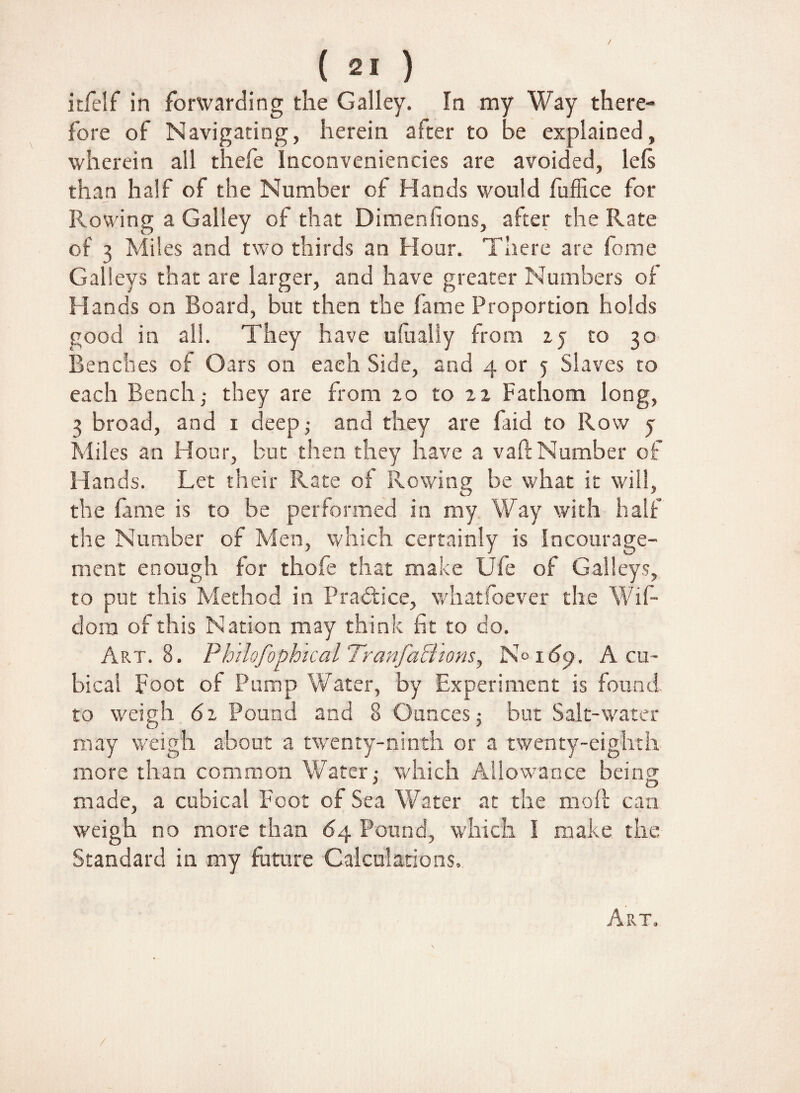 ( 2« ) itfelf in forwarding the Galley. In my Way there¬ fore of Navigating, herein after to be explained, wherein all thefe Inconveniencies are avoided, lefs than half of the Number of Hands would fuffice for Rowing a Galley of that Dimenfions, after the Rate of 3 Miles and two thirds an Hour. There are fome Galleys that are larger, and have greater Numbers of Hands on Board, but then the lame Proportion holds good in all. They have ufually from zy to 30 Benches of Oars on each Side, and 4 or y Slaves to each Bench ,• they are from 20 to 22 Fathom long, 3 broad, and 1 deep; and they are faid to Row y Miles an Hour, but then they have a vaft Number of Hands. Let their Rate of Rowing be what it will, the fame is to be performed in my Way with half the Number of Men, which certainly is Incourage- ment enough for thofe that make Ufe of Galleys, to put this Method in Practice, whatfoever the Wif- dom of this Nation may think fit to do. Art. 8. Philofophtcal Tranfa&tons, N° 169. A cu¬ bical Foot of Pump Water, by Experiment is found- to weigh 61 Pound and 8 Ounces j but Salt-water may weigh about a twenty-ninth or a twenty-eighth more than common Water: which Allowance being made, a cubical Foot of Sea Water at the moll can weigh no more than 64 Pound, which I make the Standard in my future Calculations, Art, /