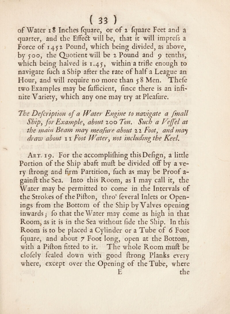 of Water 18 Inches fquare, or of 2 fquare Feet and a quarter, and the Effedt will be, that it will imprefs a Force of 145:2 Pound, which being divided, as above, by 500, the Quotient will be 2 Pound and 9 tenths, which being halved is 1.45, within a trifle enough to navigate fuch a Ship after the rate of half a League an Hour, and will require no more than 5 8 Men. Thefe two Examples may be fufficient, fince there is an infi¬ nite Variety, which any one may try at Plealure. The Defcription of a Water Engine to navigate a [mall Ship, for Example, about 200 Ton. Such a Veffel at the main Beam may meafure about 2 2 Foot, and may draw about 11 Foot Witer, not including the Keel. Art. 19. For the accomplifhing this Defign, a little Portion of the Ship abaft muff be divided off by a ve¬ ry ftrong and firm Partition, luch as may be Proof a- gainft the Sea. Into this Room, as I may call it, the Water may be permitted to come in the Intervals of the Strokes of the Pifton, thro’ feveral Inlets or Open¬ ings from the Bottom of the Ship by Valves opening inwards ,• fo that the Water may come as high in that Room, as it is in the Sea without fide the Ship. In this Room is to be placed a Cylinder or a Tube of 6 Foot fquare, and about 7 Foot long, open at the Bottom, with a Pifton fitted to it. The whole Room muft be clofeiy fealed down with good ftrong Planks every where, except over the Opening of the Tube, where E the !