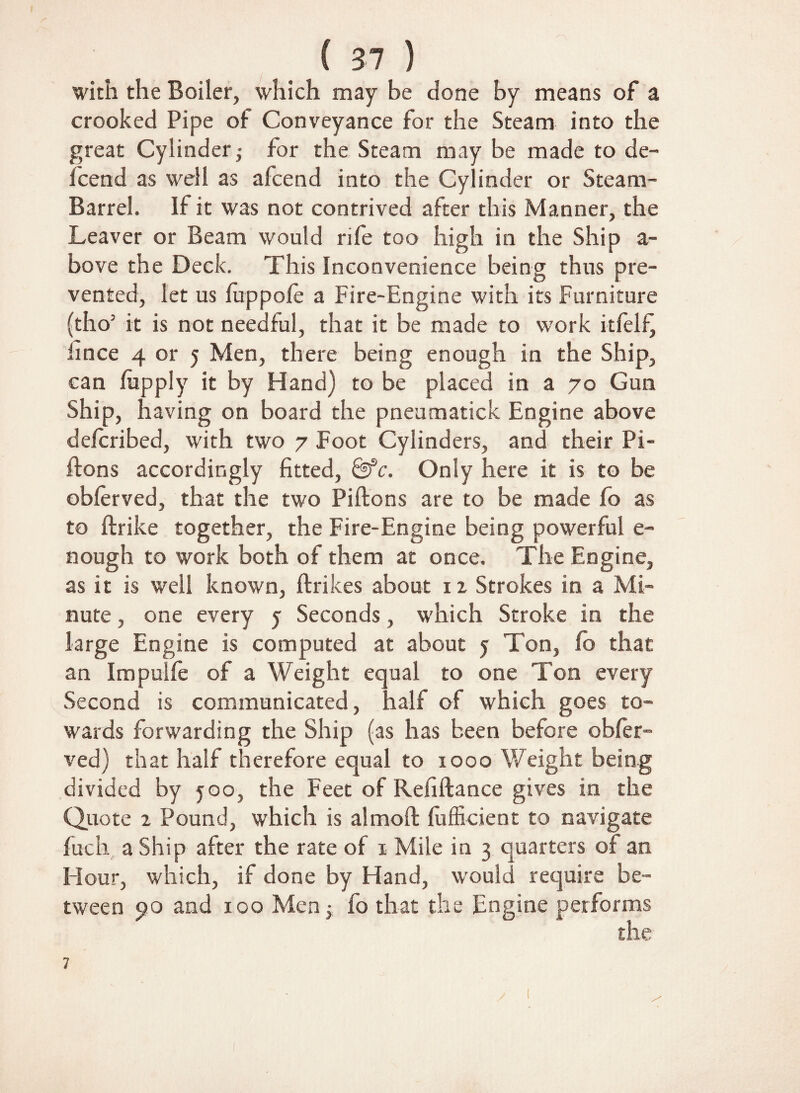 with the Boiler, which may be done by means of a crooked Pipe of Conveyance for the Steam into the great Cylinder for the Steam may be made to de- Icend as well as afcend into the Cylinder or Steam- Barrel. If it was not contrived after this Manner, the Leaver or Beam would rile too high in the Ship a- bove the Deck. This Inconvenience being thus pre¬ vented, let us luppole a Fire-Engine with its Furniture (tho’ it is not needful, that it be made to work itfelf) iince 4 or 5 Men, there being enough in the Ship, can /apply it by Hand) to be placed in a 70 Gun Ship, having on board the pneumatick Engine above defcribed, with two 7 Foot Cylinders, and their Pi- ftons accordingly fitted, &c. Only here it is to be oblerved, that the two Piftons are to be made fo as to ftrike together, the Fire-Engine being powerful e- nough to work both of them at once. The Engine, as it is well known, ftrikes about 12 Strokes in a Mi¬ nute , one every 5 Seconds, which Stroke in the large Engine is computed at about j Ton, fo that an Impulfe of a Weight equal to one Ton every Second is communicated, half of which goes to¬ wards forwarding the Ship (as has been before obler¬ ved} that half therefore equal to 1000 Weight being divided by 500, the Feet of Refiftance gives in the Quote 1 Pound, which is almoft fufficient to navigate fuch a Ship after the rate of 1 Mile in 3 quarters of an Hour, which, if done by Hand, would require be¬ tween 90 and 100 Men; fo that the Engine performs the