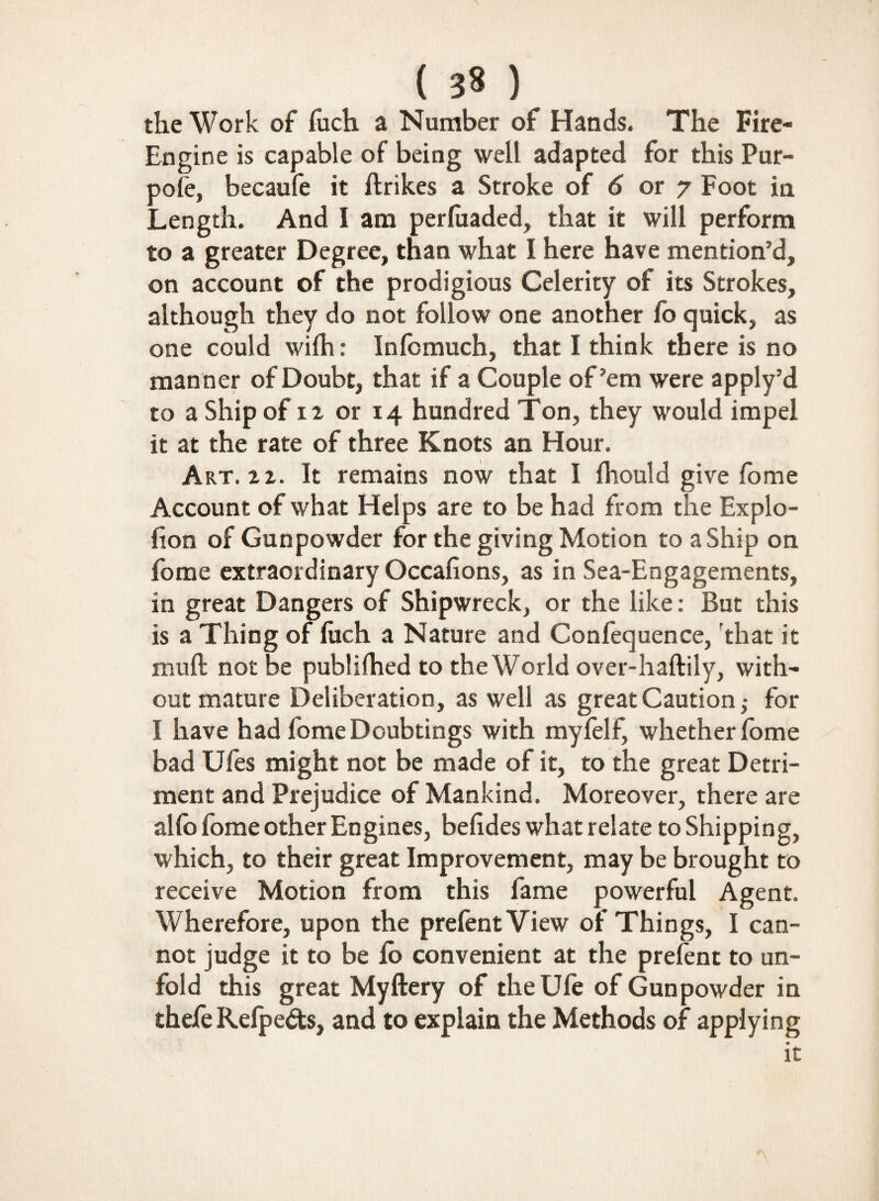 ( ) the Work of luch a Number of Hands. The Fire- Engine is capable of being well adapted for this Pur- pole, becaufe it ftrikes a Stroke of 6 or 7 Foot in Length. And I ana perfoaded, that it will perform to a greater Degree, than what I here have mention’d, on account of the prodigious Celerity of its Strokes, although they do not follow one another fo quick, as one could wifh: Infomuch, that I think there is no manner of Doubt, that if a Couple of’em were apply’d to a Ship of 12 or 14 hundred Ton, they would impel it at the rate of three Knots an Hour. Art. 22. It remains now that I fhould give fome Account of what Helps are to be had from the Explo- (ion of Gunpowder for the giving Motion to a Ship on fome extraordinary Occafions, as in Sea-Engagements, in great Dangers of Shipwreck, or the like: But this is a Thing of luch a Nature and Confequence, that it mull not be publilhed to the World over-haftily, with¬ out mature Deliberation, as well as great Caution; for I have had fomeDoubtings with myfelf, whether lome bad Ufes might not be made of it, to the great Detri¬ ment and Prejudice of Mankind. Moreover, there are alio fome other Engines, belides what relate to Shipping, which, to their great Improvement, may be brought to receive Motion from this fame powerful Agent. Wherefore, upon the prelent View of Things, I can¬ not judge it to be fo convenient at the prelent to un¬ fold this great Myftery of theUle of Gunpowder in thefe Refpeds, and to explain the Methods of applying it