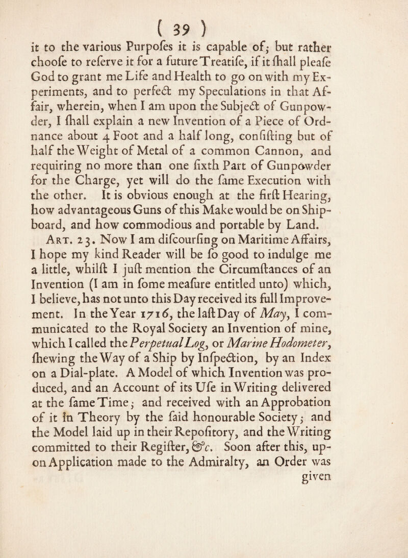 (3 9 ) it to the various Purpofes it is capable of• but rather choofe to relerve it for a future Treadle, if itlhall pleafe God to grant me Life and Health to go on with my Ex¬ periments, and to perfect my Speculations in that Af¬ fair, wherein, when I am upon the Subject of Gunpow¬ der, I (hall explain a new Invention of a Piece of Ord¬ nance about 4 Foot and a half long, confiding but of half the Weight of Metal of a common Cannon, and requiring no more than one fixth Part of Gunpowder for the Charge, yet will do the fame Execution with the other. It is obvious enough at the firft Hearing, how advantageous Guns of this Make would be on Ship¬ board, and how commodious and portable by Land. Art. 23. Now I am difcourfing on Maritime Affairs, I hope my kind Reader will be fo good to indulge me a little, whilffc I juft mention the Circumftances of an Invention (I am in fbme meafire entitled unto) which, I believe, has not unto this Day received its full Improve¬ ment. In the Year 1716, the laftDay of May, I com¬ municated to the Royal Society an Invention of mine, which I called the Perpetual Log, or Marine Hodometer, fhewing the Way of a Ship by Infpedtion, by an Index on a Dial-plate. A Model of which Invention was pro¬ duced, and an Account of its Ufe in Writing delivered at the fame Time j and received with an Approbation of it in Theory by the faid honourable Society; and the Model laid up in their Repofitory, and the Writing committed to their Regifter, &c. Soon after this, up¬ on Application made to the Admiralty, an Order was given