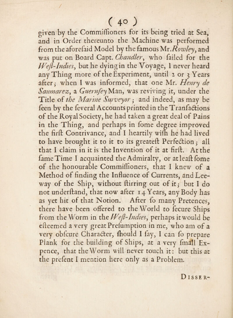 ( 4° ) given by the Commiflioners for its being tried at Sea, and in Order thereunto the Machine was performed from theaforefaid Model by the famous bAv.Rowley, and was put on Board Capt. Chandler, who failed for the Weft-Indies, but he dying in the Voyage, 1 never heard any Thing more of the Experiment, until a or 3 Years after,- when I was informed, that one Mr. Henry de Saumarez, a GuernfeyMan, was reviving it, under the Title of the Marine Surveyor; and indeed, as may be feen by the feveral Accounts printed in the Tranfadtions of the Royal Society, he had taken a great deal of Pains in the Thing, and perhaps in fome degree improved the firft Contrivance, and I heartily wilh he had lived to have brought it to it to its greateft Perfection • all that I claim in it is the Invention of it at firft. At the fame Time I acquainted the Admiralty, or atleaft fome of the honourable Commiflioners, that I knew of a Method of finding the Influence of Currents, and Lee¬ way of the Ship, without ftirring out of it,- but I do not underftand, that now after 14 Years, any Body has as yet hit of that Notion. After fo many Pretences, there have been offered to the World to fecure Ships from the Worm in the W°ft-Indies, perhaps it would be efteemed a very great Preemption in me, who am of a very oblcure Character, Ihould I fay, I can fo prepare Plank for the building of Ships, at a very fmall Ex- pence, that the Worm will never touch it: but this at the prefent I mention here only as a Problem. DISSE R-