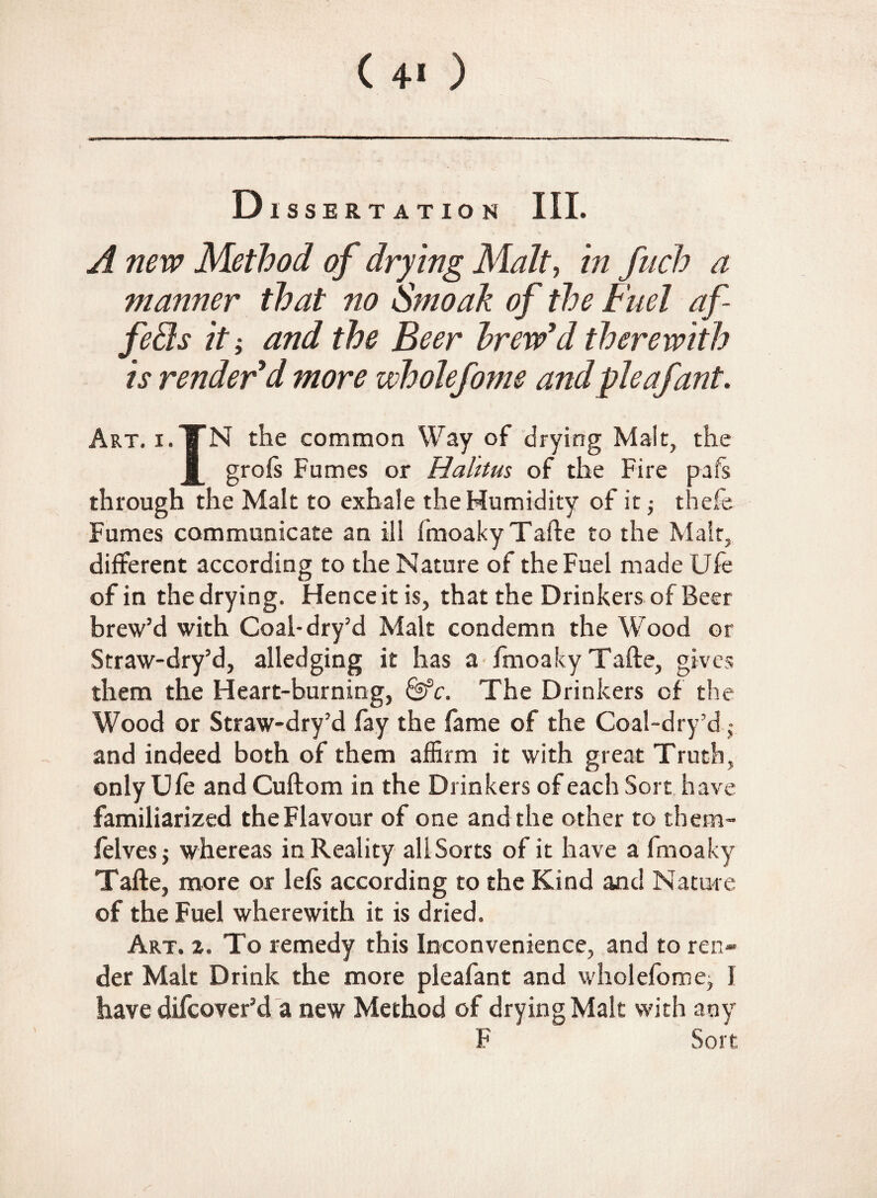 ( 4* ) Dissertation III. A new Method of drying Malt, in fuch a manner that no Smoak of the Fuel af fe£ls it; and the Beer brew'd therewith is render'd more wholefoms and pie afant. Art. i.TN the common Way of drying Malt, the J_ groft Fumes or Halttus of the Fire pafs through the Malt to exhale the Humidity of it; thefe Fumes communicate an ill fmoaky Tafte to the Malt, different according to the Nature of the Fuel made Ufe of in the drying. Hence it is, that the Drinkers of Beer brew’d with Coal-dry’d Malt condemn the Wood or Straw-dry’d, alledging it has a fmoaky Tafte, gives them the Heart-burning, &c. The Drinkers of the Wood or Straw-dry’d fay the fame of the Coal-dry’d ,• and indeed both of them affirm it with great Truth, only Ufe and Cuftom in the Drinkers of each Sort have familiarized the Flavour of one and the other to them- felves; whereas in Reality all Sorts of it have a fmoaky Tafte, more or lefs according to the Kind and Nature of the Fuel wherewith it is dried. Art. z. To remedy this Inconvenience, and to ren¬ der Malt Drink the more pleafant and wholefome; I have difcover’d a new Method of drying Malt with any F Sort