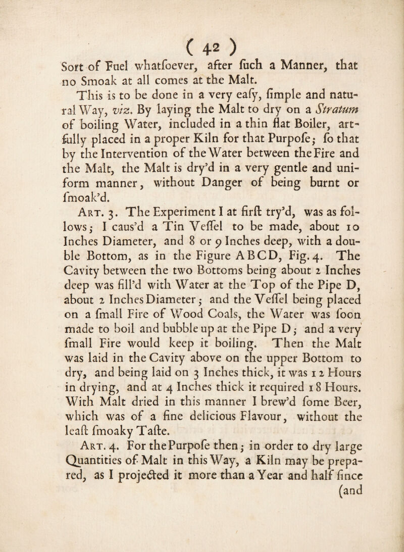 Sort of Fuel whatfoever, after fuch a Manner, that no Smoak at all comes at the Malt. This is to be done in a very eafy, Ample and natu¬ ral Way, viz. By laying the Malt to dry on a Stratum of boiling Water, included in a thin flat Boiler, art¬ fully placed in a proper Kiln for that Purpole,- fo that by the Intervention of the Water between the Fire and the Malt, the Malt is dry’d in a very gentle and uni¬ form manner, without Danger of being burnt or fmoak’d. Art. 3. The Experiment I at firft try’d, was as fol¬ lows ; I caus’d a Tin Veflel to be made, about 10 Inches Diameter, and 8 or 9 Inches deep, with a dou¬ ble Bottom, as in the Figure A BCD, Fig. 4. The Cavity between the two Bottoms being about z Inches deep was fill’d with Water at the Top of the Pipe D, about z Inches Diameter; and the Veflel being placed on a fmall Fire of Wood Coals, the Water was foon made to boil and bubble up at the Pipe D ; and a very fmall Fire would keep it boiling. Then the Male was laid in the Cavity above on the upper Bottom to dry, and being laid on 3 Inches thick, it was 1 z Hours in drying, and at 4 Inches thick it required 18 Hours. With Malt dried in this manner I brew’d fome Beer, which was of a fine delicious Flavour, without the lead fmoaky Tafte. Art. 4. For thePurpofe then; in order to dry large Quantities of Malt in this Way, a Kiln may be prepa¬ red, as I projected it more than a Year and half fince (and