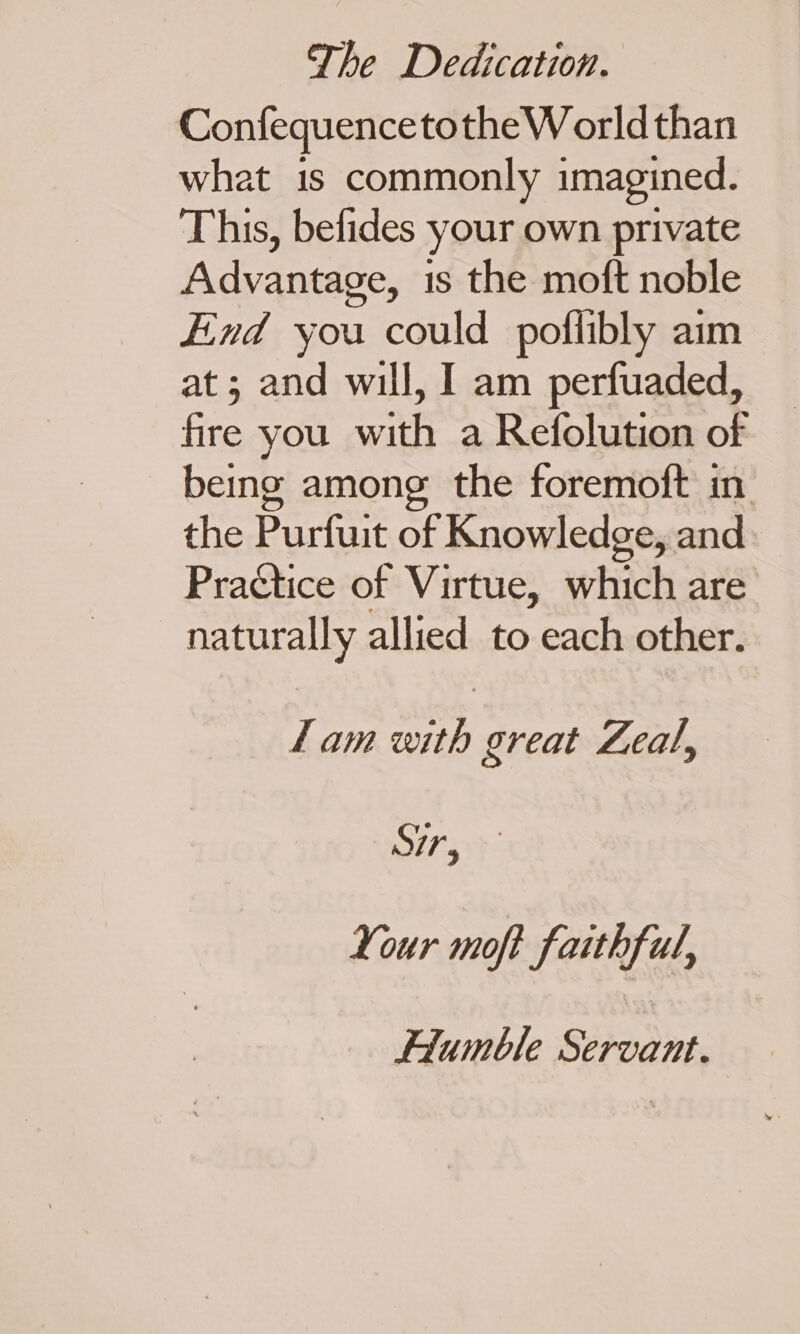 ConfequencetotheWorld than what is commonly imagined. This, befides your own private Advantage, is the moft noble End you could poflibly aim at; and will, I am perfuaded, fire you with a Refolution of being among the foremoft in the Purfuit of Knowledge, and. Practice of Virtue, which are naturally allied to each other. lam with great Leal, It: Your moft faithful, FHiumble Servant.