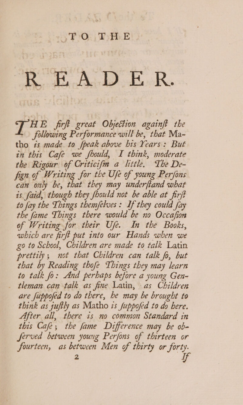 3 TO: | ThE Ror Ha Add ER. T # E firft great Objection againft the following Performance will be, that Ma- tho zs made. to fpeak above bis Years: But in this Cafe we fhould, I think, moderate the Rigour of Criticifm a littl. The De- fign of Writing for the Ufe of young Perfons can only be, that they may underftand what is faid, though they foould not be able at firjt to fay the Things them/felves : If they could fay the fame Things there would be no Occafion of Writing for their Use. In the Books, which are firft put into our Hands when we go to School, Children are made to talk Latin prettily; mot that Children can talk fo, but that by Reading thofe Things they may learn to talk fo: And perhaps before a young Gen- _ tleman can talk as fine Latin, as Children are fuppofed to do there, he may be brought to think as juftly as Matho zs fuppofed to do bere. After all, there is no common Standard in this Cafe; the fame Difference may be ob- Served between young Perfons of thirteen or fourteen, as between Men of thirty or forty. 2 f