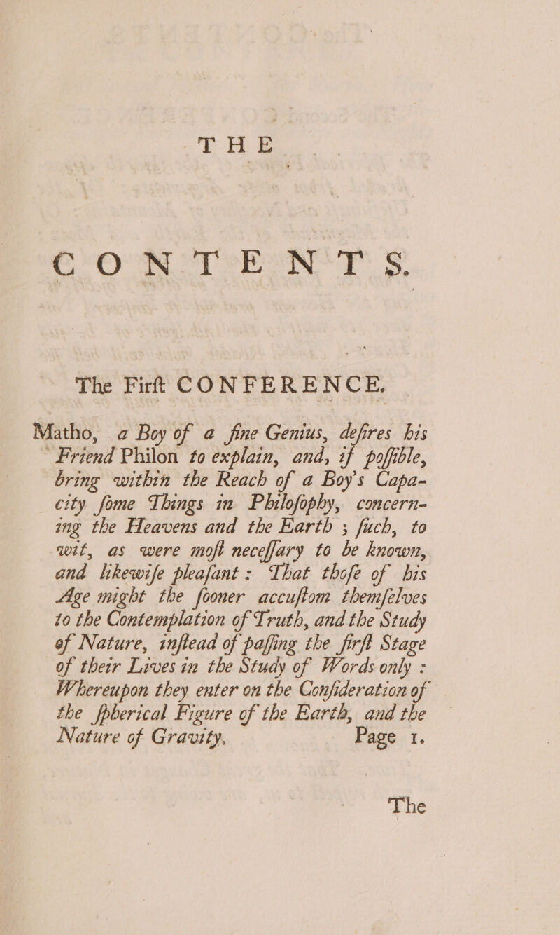 ‘THE CONTENTS. The Firt CONFERENCE. Matho, a Boy of a@ fine Genius, defres his ’ Friend Philon to explain, and, if poffible, bring within the Reach of a Boy's Capa- city fome Things in Philofophy, concern- ing the Heavens and the Earth ; fuch, to wit, as were moft neceffary to be known, and likewife pleafant : That thofe of bis Age might the fooner accuftom themfelves to the Contemplation of Truth, and the Study of Nature, inftead of paffing the firft Stage of their Lives in the Study of Words only : Whereupon they enter on the Confideration of the fpberical Figure of the Earth, and the — Nature of Gravity, Page 1. The