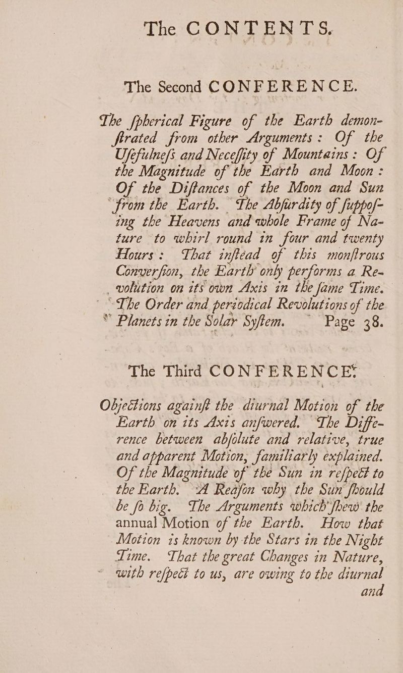 The Second CONFERENCE. The fpherical Figure of the Earth demon- firated from other Arguments: Of the Ufefulne/s and Neceffity of Mountains: Of the Magnitude of the Earth and Moon: Of the Diftances of the Moon and Sun “from the Earth. The Abfurdity of fuppof- ing the Heavens and whole Frame of Na- ture to whirl round in four and twenty Hours: That inftead of this monftrous Converfion, the Earth only performs a Re- _ volition on its own Axis in the fame Time. The Order and periodical Revolutions of the * Planets in the Solar Sytem. —~ Page 38. The Third CONFERENCE: Objections againft the diurnal Motion of the Earth on its Axis anfwered. The Diffe- rence between abfolute and relative, true and apparent Motion, familiarly explained. Of the Magnitude of the Sun in refpect to the Earth, “A Reafon why the Sun‘ fhould be fo big. The Arguments which fhew the annual Motion of the Earth. How that Motion is known by the Stars in the Night Time. That the great Changes in Nature, ~ with refpect to us, are owing to the diurnal | and