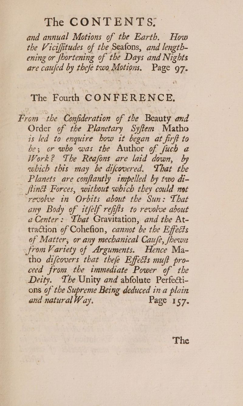 and annual Motions of the Earth. How the Viciffitudes of the Seafons, and length- ening or fhortening of the Days and Nights are caufed by thefe two Motions, Page 97. The Fourth CONFERENCE, From the Confideration of the Beauty and Order of the Planetary Syftem Matho is led to enquire how it began at firft to be; or who was the Author of fuch @ Work? The Reafons are laid down, which this may be difcovered, That the Planets are conftantly impelled by two di- _ftinét Forces, without which they could not ‘revolve in Orbits about the Sun: That any Body of itfelf refifts to revolve about a Center: That Gravitation, and the At- traction of Cohefion, cannot be the Effects of Matter; or any mechanical Caufe, fhew from Vartety of Arguments. Hence Ma- ‘tho difcovers that thefe Effects muft pro- ceed from the immediate Power of the Deity. The Unity and abfolute Perfecti- ons of the Supreme Being deduced in a plain and natural Way. | Page 157.