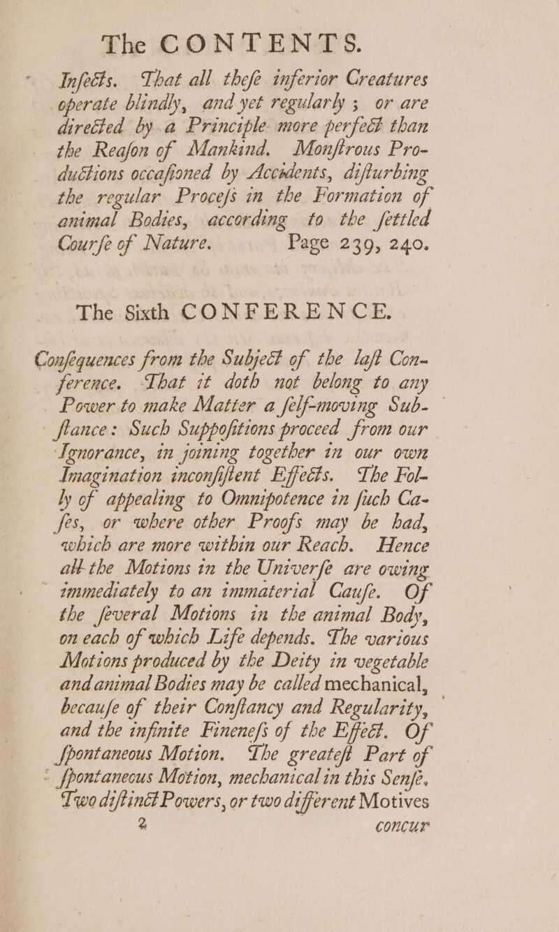 Infects. That all thefe inferior Creatures operate blindly, and yet regularly ; or are directed by.a Principle more perfect than the Reafon of Mankind. Monftrous Pro- ductions occafioned by Accedents, difturbing the regular Procefs in the Formation of animal Bodies, according to the fettled Courfe of Nature. Page 239, 240. The Sixth CONFERENCE. Confequences from the Subject of the laft Con- ference. That it doth not belong to any Power to make Matter a _felf-moving Sub- flance: Such Suppofitions proceed from our Ignorance, in joining together in our own Imagination inconfiftent Effects. The Fol- ly of appealing to Omnipotence in fuch Ca- fes, or where other Proofs may be had, which are more within our Reach. Hence alt the Motions in the Univerfe are owing immediately to an immaterial Caufe. Of the feveral Motions in the animal Body, on each af which Life depends. The various Motions produced by the Deity in vegetable and animal Bodies may be called mechanical, becaufe of their Conftancy and Regularity, — and the infinite Finenefs of the Effeé?. Of Spontaneous Motion. he greateft Part of « _fpontanecus Motion, mechanical in this Senje. Iwo diftinct Powers, or two different Motives 2 | concur