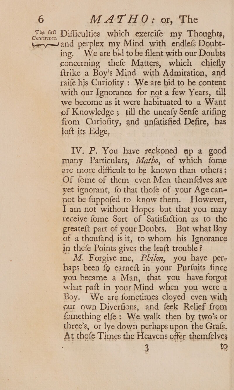 The fir cine ft Difficulties which exercife my Thoughts, teayn-—~and perplex my Mind with endlefs Doubt- ing, Weare bil to be filent with our Doubts concerning thefe Matters, which chiefly {trike a Boy’s Mind with Admiration, and raile his Curiofity : We are bid to be content with our Ignorance for not a few Years, till we become as it were habituated to a Want of Knowledge ; till the uneafy Senfe arifing from Curiofity, and ynfatisfied Defire, has loft its Edge, IV. P. You have reckoned up a good many Particulars, Matho, of which fome are more difficult to be known than others: Of fome of them even Men themfelves are yet ignorant, fo that thofe of your Agecan- not be fuppofed to know them. However, Tam not without Hopes but that you may receive fome Sort of Satisfaction as to the ereateft part of your Doubts. But what Boy of a thoufand is it, to whom his Ignorance jn thefe Points gives the leaft trouble? M. Forgive me, Philon, you have per- haps been {9 earneft in your Purfuits fince you became a Man, that you have forgot what paft in your Mind when you were a Boy. We are fometimes cloyed even with our own Diverfions, and feek Relief from fomething elfe: We walk then by two’s or three’s, or lye down perhaps upon the Grafs, At thofe Times the Heavens offer themfelves 3 to