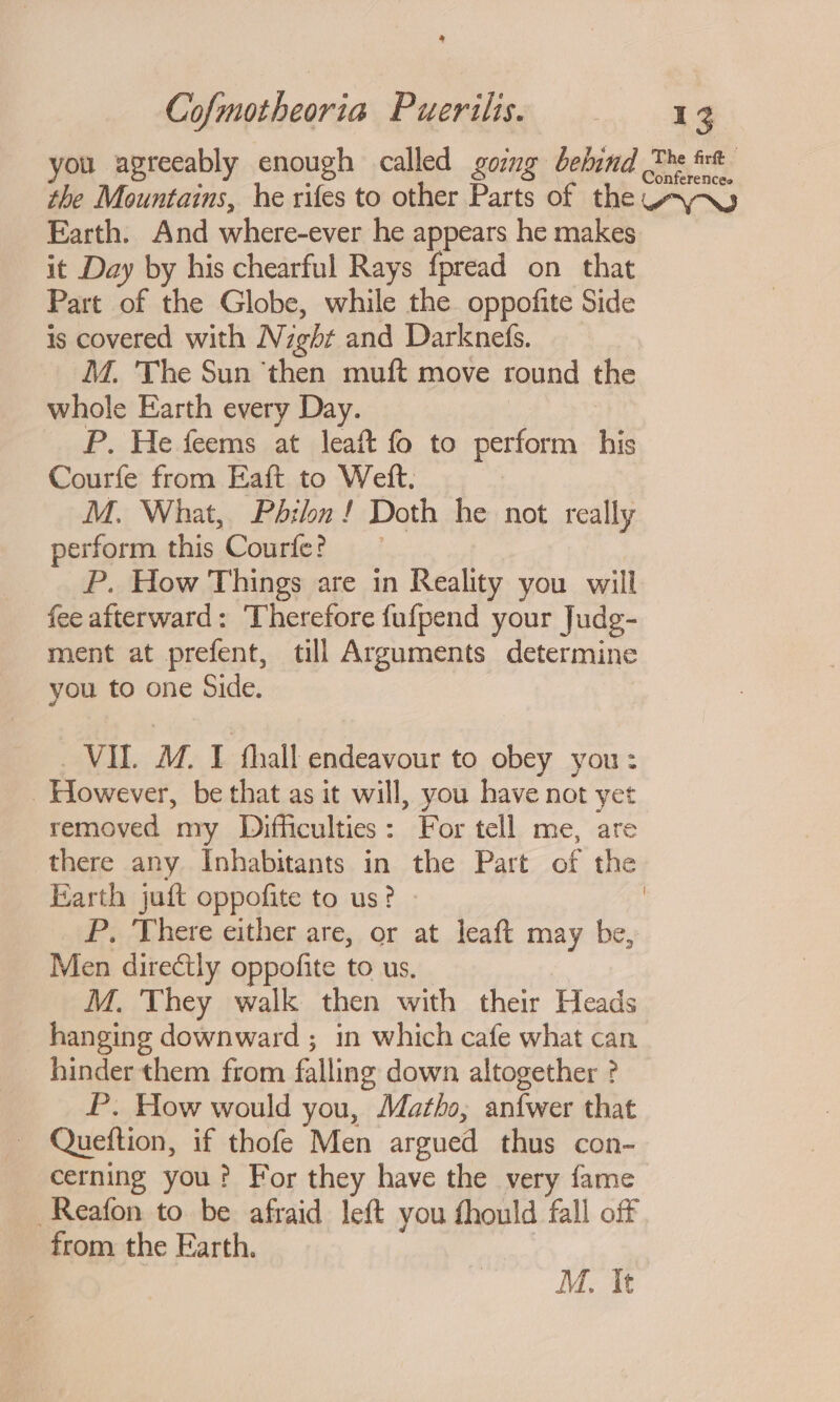 2 Cofmotheoria Puerilis. 13 you agreeably enough called goimg behind The rt the Mountains, he rifes to other Parts of the AVA Earth. And where-ever he appears he makes it Day by his chearful Rays f{pread on that Part of the Globe, while the oppofite Side is covered with Night and Darknefs. ‘MM. The Sun ‘then muft move round the whole Earth every Day. | P. He feems at leaft fo to perform his Courfe from Eaft to Weft. | M. What, Philn! Doth he not really perform this Courfe? P. How Things are in Reality you will fee afterward: Therefore fufpend your Judg- ment at prefent, till Arguments determine you to one Side. VIL. M. I fhall endeavour to obey you: However, be that as it will, you have not yet removed my Difficulties: For tell me, are there any Inhabitants in the Part of the Earth juft oppofite to us? - ) P, ‘There either are, or at leaft may be, Men directly oppofite to us, | M. They walk then with their Heads hanging downward ; in which cafe what can. hinder them from falling down altogether ? P. How would you, Matho,; anfwer that Queftion, if thofe Men argued thus con- cerning you? For they have the very fame Reafon to be afraid left you fhould fall off from the Earth. |