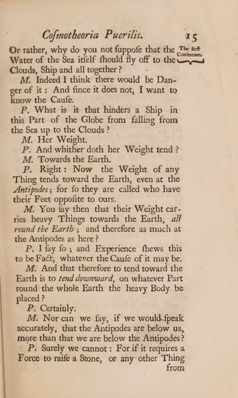 Or rather, why do you not fuppofe that the The st Water of the Sea itfelf fhould fly off to the Wo jmed Clouds, Ship and all together ? M. Indeed I think there would be Dan- ger of it : And fince it does not, I want to know the Caufe. P. What is it that hinders a Ship in this Part of the Glabe from falling from the Sea up to the Clouds ? | M. Her Weight. P. And whither doth her Weight tend ? M. Towards the Earth. P. Right: Now the Weight of any Thing tends toward the Earth, even at the Antipodes; for fo they are called who have their Feet oppofite to ours. | _ M. You fay then that their Weight car- ries heavy Things towards the Earth, aif round the Earth ; and therefore as much at the Antipodes as here ? P. I fay fo ; and Experience fhews this to be Fact, whatever the Caufe of it may be. M. And that therefore to tend toward the Earth is to tend downward, on whatever Part round’ the whole Earth the heavy Body be placed ? | bogey P. Certainly. M. Nor can we fay, if we would fpeak accurately, that the Antipodes are below us, more than that we are below the Antipodes? | © P. Surely we cannot: For if-it requires a | Force: to raife a Stone, or any’ other _ 1. rom