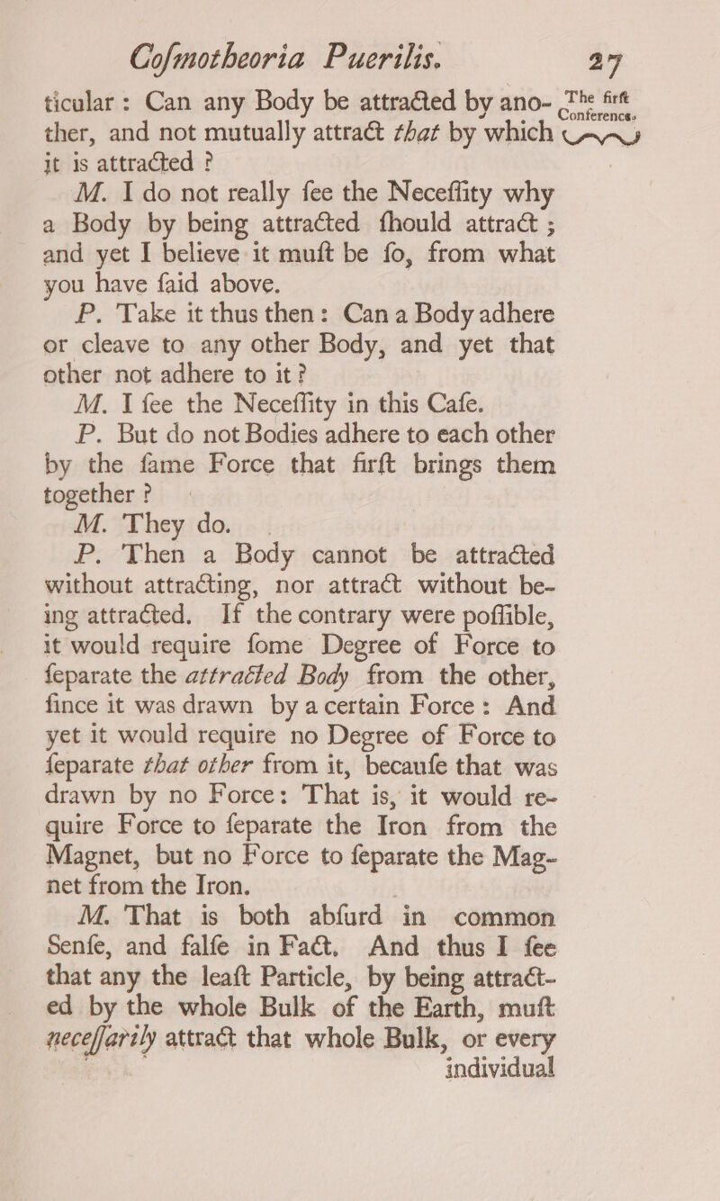 ticular: Can any Body be attracted by ano- The fire ther, and not mutually attract that by ‘which CAA jt is attracted ? M. Ido not really fee the Neceffity why a Body by being attracted fhould attract ; and yet I believe it muft be fo, from what you have faid above. £P. Take it thus then: Cana Body adhere or cleave to any other Body, and yet that other not adhere to it? M. I fee the Neceffity in this Cafe. P. But do not Bodies adhere to each other by the fame Force that firft oe them together ? M. They do. . P. Then a Body cannot be attracted without attracting, nor attract without be- ing attracted. If the contrary were poffible, it would require fome Degree of Force to feparate the attracted Body from the other, fince it was drawn by acertain Force: And yet it would require no Degree of Force to feparate that other from it, becaufe that was drawn by no Force: That is, it would re- quire Force to feparate the Iron from the Magnet, but no Force to feparate the Mag- net from the Iron. M. That is both abfurd in common Senfe, and falfe in Fa&amp;. And thus I fee that any the leaft Particle, by being attract- ed by the whole Bulk of the Earth, muft necefartly attract that whole Bulk, or every ‘individual