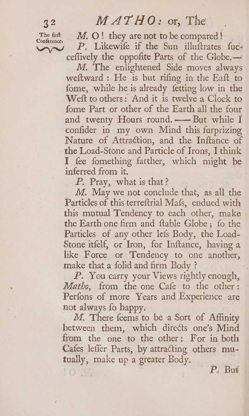 cite ft M. O!} they are not to be compared! ww P. Likewile if the Sun_ illuftrates fue: ceflively the oppofite Parts of the Globe.— M. 'The enlightened Side moves always weftward : He is but rifing in the Eaft to fome, while he is already fetting low in the ‘Weft to others: And it is twelve a Clock to fome Part or other of the Earth all the four and twenty Hours round.— But while I confider in my own Mind this furprizing Nature of Attraétion, and the Inftance of the Load-Stone and Particle of Irons, I think I fee fomething farther, which might be inferred from it. - . P. Pray, what is that? M. May we not conclude that, as all the Particles of this terreftrial Mafs, endued with this mutual Tendency to each other, make the Earth one firm and ftable Globe; fo the Particles of any other lefs Body, the Load- Stone itfelf, or Iron, for Inftance, having a like Force or Tendency to one another, make that a folid and firm Body ? P. You carry your Views rightly enough, Matho, from the one Cafe to the other: Perfons of more Years and Experience are not always fo happy. M. There feems to be a Sort of Affinity between them, which directs one’s Mind from the one to the other: For in both Cafes lefier Parts, by attracting others mu- tually, make up a greater Body.