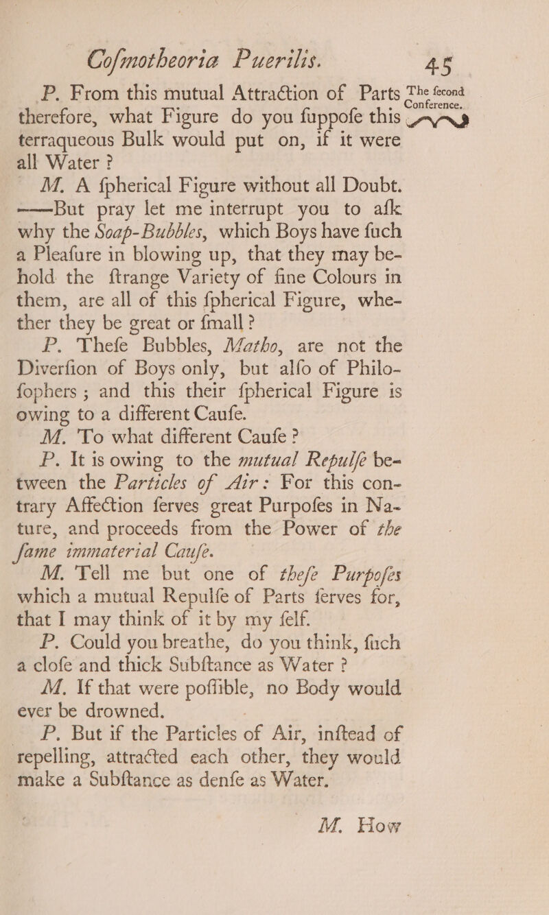 P. From this mutual AttraGtion of Parts aie eee therefore, what Figure do you fuppofe this AAS terraqueous Bulk would put on, if it were all Water ? M. A fpherical Figure without all Doubt. ——But pray let me interrupt you to afk why the Seap-Bubbles, which Boys have fuch a Pleafure in blowing up, that they may be- hold the ftrange Variety of fine Colours in them, are all of this fpherical Figure, whe- ther they be great or {mall ? P. Thefe Bubbles, Matho, are not the Diverfion of Boys only, but alfo of Philo- fophers ; and this their {pherical Figure is owing to a different Caufe. M. To what different Caufe ? _ #P. It is owing to the mutual Repulfe be- tween the Particles of Air: For this con- trary Affection ferves great Purpofes in Na~- ture, and proceeds from the Power of the fame immaterial Caufe. M. Tell me but one of thee Purpofes which a mutual Repulfe of Parts ferves for, that I may think of it by my ‘elf. P. Could you breathe, do you think, fuch a clofe and thick Subftance as Water ? M. \f that were poffible, no Body would ever be drowned. 7 _ FP. But if the Particles of Air, inftead of repelling, attracted each other, they would make a Subftance as denfe as Water.