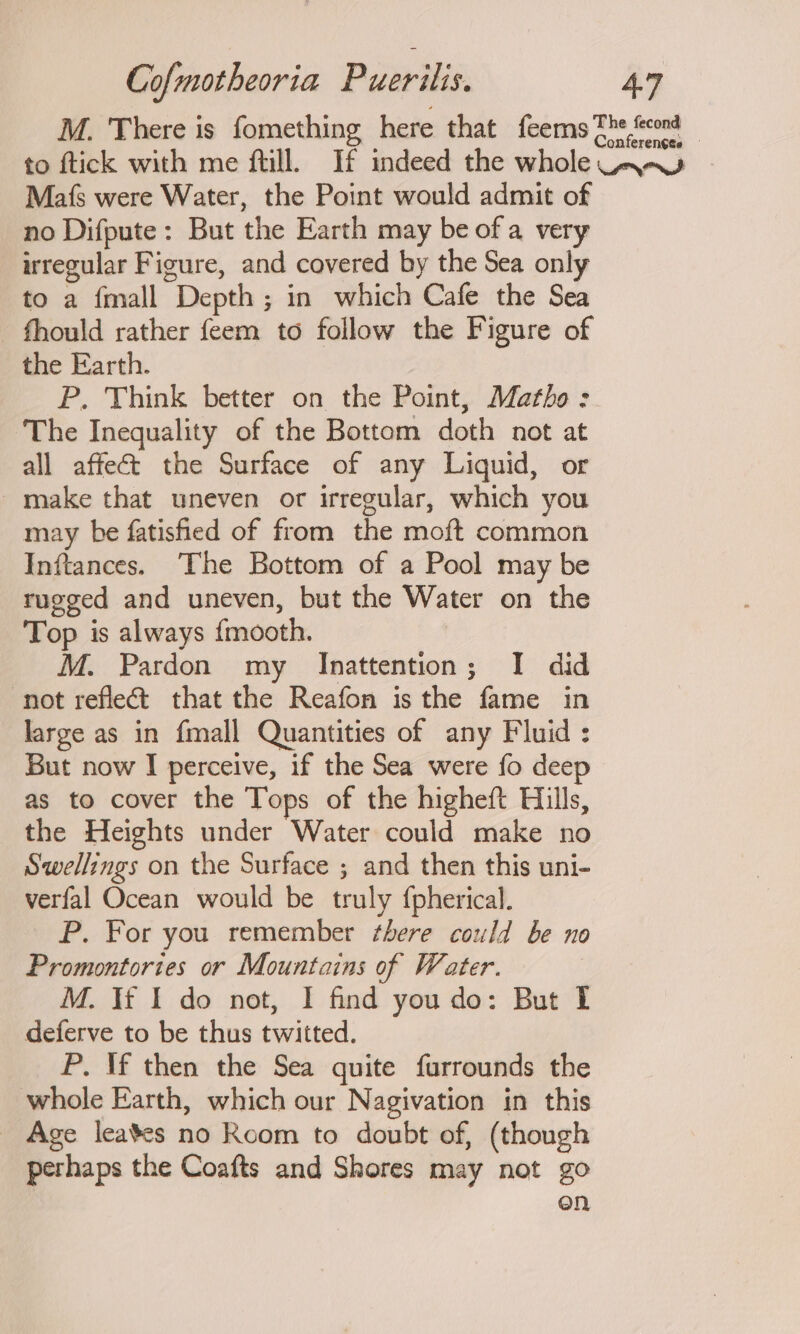 M. There is fomething here that feems The cond to ftick with me fill. If indeed the whole way Mafs were Water, the Point would admit of no Difpute: But the Earth may be of a very irregular Figure, and covered by the Sea only to a {mall Depth; in which Cafe the Sea fhould rather feem to follow the Figure of the Earth. P. Think better on the Point, Matho: The Inequality of the Bottom doth not at all affect the Surface of any Liquid, or _make that uneven or irregular, which you may be fatisfied of from the moft common Inftances. ‘The Bottom of a Pool may be rugged and uneven, but the Water on the Top is always {mooth. M. Pardon my Inattention; I did not reflect that the Reafon is the fame in large as in {mall Quantities of any Fluid : But now I perceive, if the Sea were fo dee as to cover the Tops of the higheft Hills, the Heights under Water could make no Swellings on the Surface ; and then this uni- verfal Ocean would be truly {pherical. P. For you remember there could be no Promontories or Mountains of Water. M. If I do not, I find you do: But I deferve to be thus twitted. P. If then the Sea quite furrounds the whole Earth, which our Nagivation in this _ Age leates no Room to doubt of, (though perhaps the Coafts and Shores may not go on