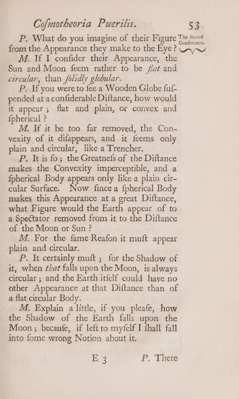 P. What do you imagine of their Figure The fons from the Appearance they make to the Eye? Uv-~u M. If I confider their Appearance, the . Sun and Moon feem rather to be fat and circular, than folidly globular. P. If you were to fee a Wooden Globe fuf- pended at a confiderable Diftance, how would it appear ; flat and plain, or convex and {pherical ? | M. If it be too far removed, the Con- vexity of it difappears, and it feems only plain and circular, like a Trencher. P. It is fo; the Greatnefs of the Diftance makes the Convexity imperceptible, and a fpherical Body appears only like a plain cir- cular Surface. Now fincea {pherical Body _ makes this Appearance at a great Diftance, what Figure would the Earth appear of to a Spectator removed from it to the Diftance of the Moon or Sun? M. For the fame Reafon it muft appear plain and circular. P. It certainly muft ; for the Shadow of it, when ¢hat falls upon the Moon, is always circular ; and the Earth itfelf could have no other Appearance at that Diftance than of a flat circular Body. M. Explain a little, if you pleafe, how the Shadow of the Earth falls upon the Moon ; becaufe, if left to myfelf I fhall fall into fome wrong Notion about it. iV P. There