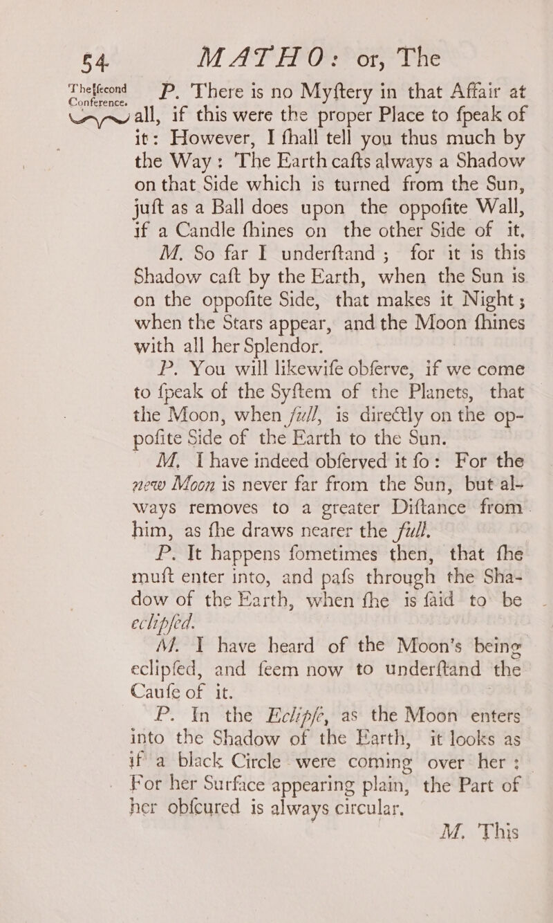 Theltcond — P, There is no Myftery in that Affair at yall if this were the proper Place to fpeak of However, I fhall tell you thus much by ie Way: The Earth cafts always a Shadow on that Side which is turned from the Sun, juft as a Ball does upon the oppofite Wall, if a Candle fhines on the other Side of it, M. So far I underftand ; for it is this Shadow caft by the Earth, when the Sun 1S. on the oppofite Side, that makes it Night ; when the Stars appear, and the Moon {hines with all her Splendor. P. You will likewife obferve, if we come to fpeak of the Syftem of the Planets, that — the Moon, when /w//, is dire@tly on the op- pofite Side of the Earth to the Sun. _ M, Thave indeed obferved it fo: For the new Moon is never far from the Sun, but al- ways removes to a greater Diftance from. him, as fhe draws nearer the full. P. It happens fometimes then, that fhe mu{t enter into, and pafs through the Sha- dow of the Earth, when fhe is faid to be eclipfed. Mf. 1 have heard of the Moon’s being eclipfed, and feem now to underftand the Caufe oF it. P. In the Eclip/e, as the Moon enters into the Shadow of the Earth, it looks as if a black Circle were ne over her :_ _ For her Surface appearing plain, the Part of her ob{cured is always circular, M. This