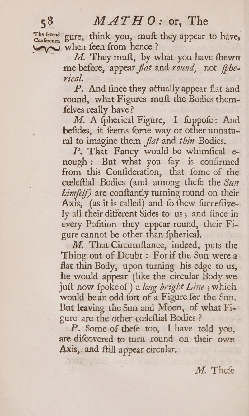 Zhe feeond “oure, think you, muft they appear to have, way~w when feen from hence ? wi. ~ M. ‘They muft, by what you have fhewn me before, appear flat and round, not /phe- rical, P. And fince they actually appear flat and round, what Figures muft the Bodies them- felves really have? : M. A fpherical Figure, I fuppofe: And befides, it feems fome way or other unnatu- ral to imagine them flat and thin Bodies. P. That Fancy would be whimfical e- nough: But what you fay is confirmed from this Confideration, that fome of the - ceeleftial Bodies (and among thefe the Suz. himfelf) are conftantly turning round on their Axis, (as it is called) and fo fhew fucceflive- ly all their different Sides to us; and fince in every Pofition they appear round, their Fi-. gure cannot be other than {pherical. M. That Circumftance, indeed, puts the Thing out of Doubt : Forif the Sun were a flat thin Body, upon turning his edge to us, he would appear (like the circular Body we juft now fpokeof ) a long bright Line ; which would bean odd fort of a Figure for the Sun. But leaving the Sun and Moon, of what Fi- gure are the other cceleftial Bodies ? P. Some of thefe too, I have told you, are difcovered to turn round on their own Axis,. and ftill appear circular. | M. Thetfe