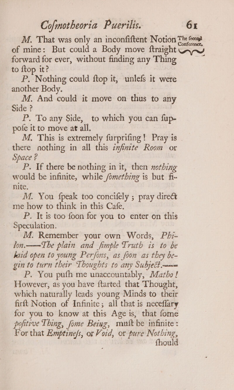 M. ‘That was only an inconfiftent Notion Th toms . of mine: But could a Body move ftraight UApY forward for ever, without finding any Thing = to {top it? P. Nothing could ftop it, unlefs it were another Body. sie M. And could it move on thus to any Side ? P. To any Side, to which you can fup- pofe it to move at all. | | M. This is extremely furprifing! Pray is there nothing in all this zxfinzte Room or Space ? P. If there be nothing in it, then nothing would be infinite, while /omethzng is but fi- nite. | : M. You {peak too concifely ; pray direct me how to think in this Cafe. _ P. It is too foon for you to enter on this Speculation. M. Remember your own Words, Phz- Jon.——The plain and fimple Truth is to be baid open to young Perfons, as foon as they be- gin to turn their Thoughts to any Subject m= P. You pufh me unaccountably, Matho ! However, as you have ftarted that Thought, which naturally leads young Minds to their firft Notion of Infinite; ail that is neceffary _ for you to know at this Age is, that fome pofitive Thing, fome Being, mutt be infinite : Por that Hmptzne/s, or Void, or pure pene fhou