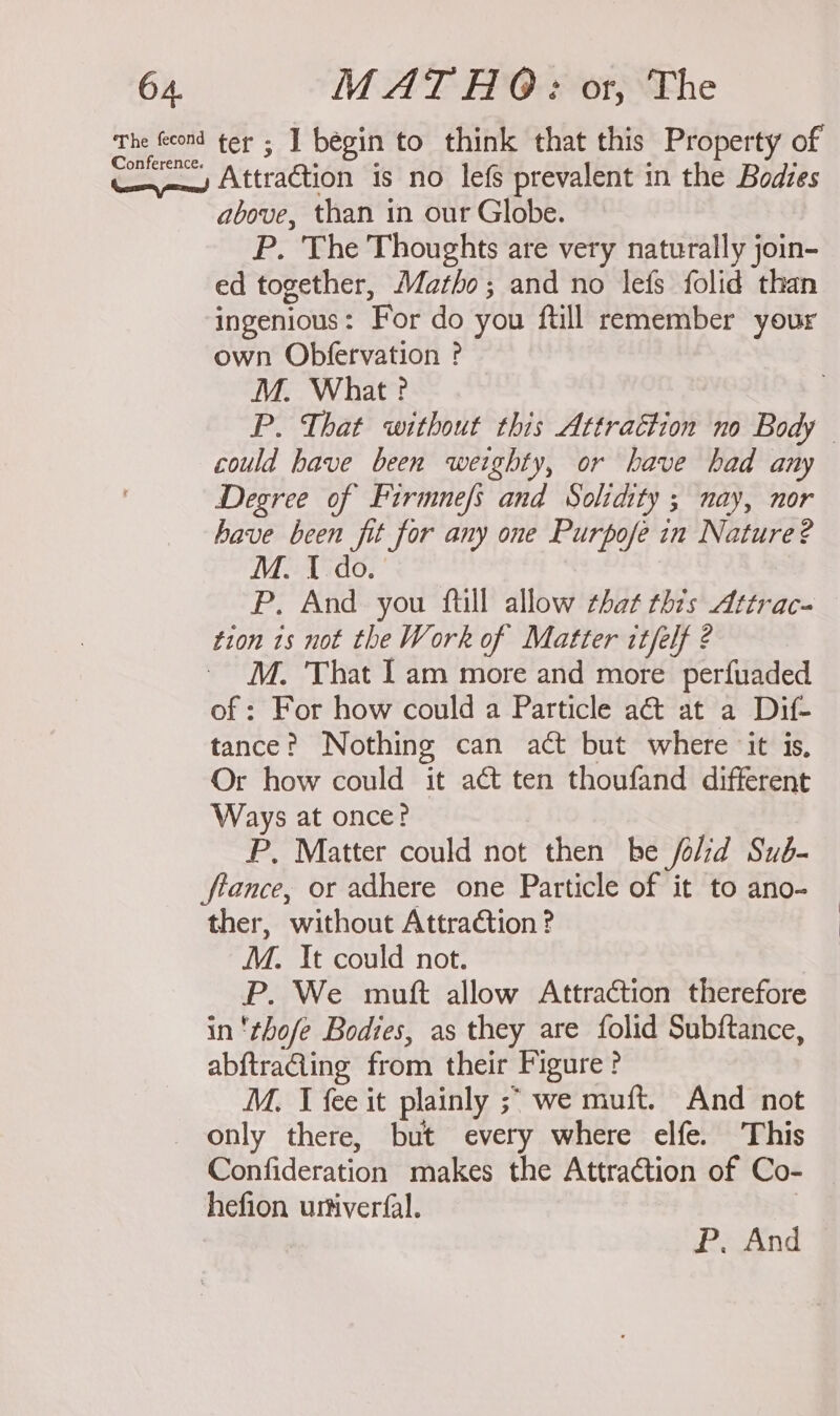 Conference. Attraction is no lefs prevalent in the Bodves above, than in our Globe. P. The Thoughts are very naturally join- ed together, Matho; and no lefs folid than ingenious: For do you ftill remember your own Obfervation ? M. What? P. That without this Attrattion no Body could have been weighty, or have had any Degree of Firmnefs and Solidity ; nay, nor have been fit for any one Purpofe in Nature? M. I do. | P. And you {till allow that this Attrac- tion 1s not the Work of Matter itfelf 2 ~ M. That Iam more and more perfuaded of : For how could a Particle act at a Dif- tance? Nothing can act but where ‘it is, Or how could it act ten thoufand different Ways at once? P, Matter could not then be /olid Sub- ftance, or adhere one Particle of it to ano- ther, without Attraction ? M. It could not. P. We mutt allow Attraction therefore in 'thofe Bodies, as they are folid Subftance, abftraGing from their Figure ? M. J fee it plainly ;&gt; we muft. And not only there, but every where elfe. This Confideration makes the Attraction of Co- hefion urtiverfal. P, And