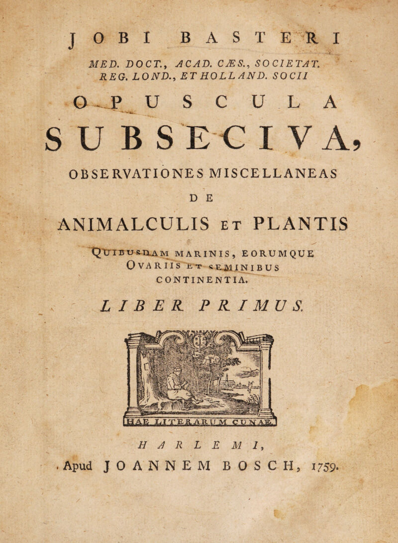 MED. DOCT., ACAD. CJES., SOCIETAT. REG. LOND., ET HOLLAND. SOCII O ... P U S C U L A SUBSICIVA, OBSERVATIONES MISCELLANEAS D E ANIMALCULIS et PLANTIS • - . •. ^ y- * >> .. * : . v ^ QUIBUS-ILAM marinis, eorumque Ovariis r.t seminibus CONTINENTIA. LIBER. PRIMUS. H A R L E M 1, . Apud J O A N N E M B O S C H, i?59-