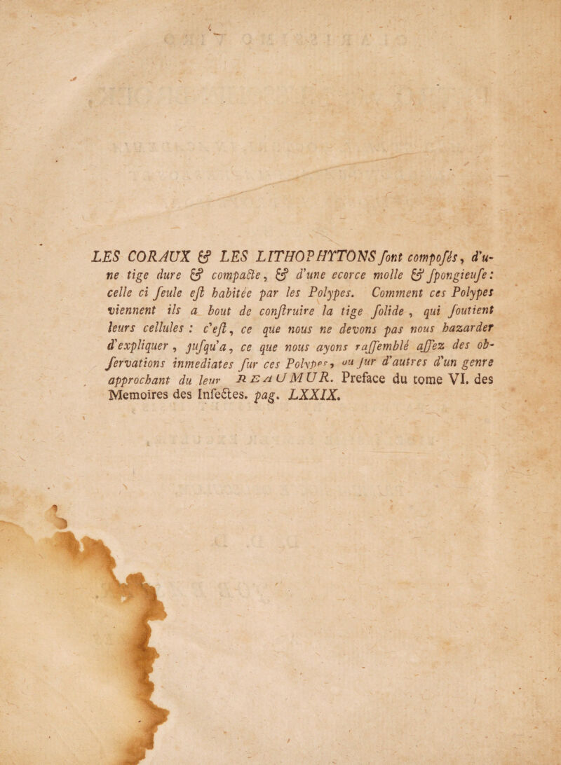 / v >. r LES CORAUX & LES LITHOPHYTONSfont compofis, fu¬ ne tige dure & compaPle, & fune ecorce molle & fpongieufe: celle ci feule ejl habitee par les Polype s. Comment ces Polypes viennent iis a bout de conjlruire la tige /olide , qui foutient leurs cellules : fejl, ce que nous ne devons pas nous hazarder d'expliquer , jufqua, ce que nous ayons ra/femble ajfez des ob- /ervations inmediates fur ces PohPps‘y uu far dautres d'ungenre approchant du leur R e /i U M U R. Preface du tome VI. des Memoires des Infe&es. pag. LXXIX. % \ / % *