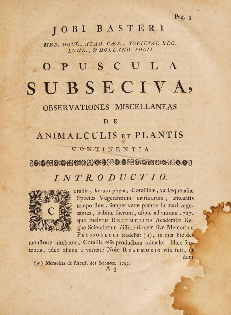 JOBI BASTERI V\ \ • - •• . ' ; ' '7 . . . . . \ • ■' ■; MED. DOCT., AC AD. CMS., SOCIETAT. REC. LOND., & HOLLAND. SOCII OPUSCULA s u S E C I V A, OBSERVATIONES MISCELLANEAS r r, * ~ ■/? ' DE ANIMALCULIS et PLANTIS CONTINENTIA INTRODUCTIO. - orallia, kerato-phyta, Corallinae, variaeque alias Species Vegetantium marinorum , antea&is temporibus, femper verae plantae in mari vege¬ tantes, habitae fuerunt, ufque ad annum 1727. quo inclytus Reaumurius Academiae Re¬ giae Scientiarum dilTertationem five Memoriam Peyssonelli tradebat Qa), in qua hic dell monftrare nitebatur, Corallia efTe produdlum animale. Hoec fela¬ tentia , adeo aliena a veritate Nob: Reaumurio vifa fuit, iit dum 00 Memoires de TAcad. des Sciences. 1727* A 3 r