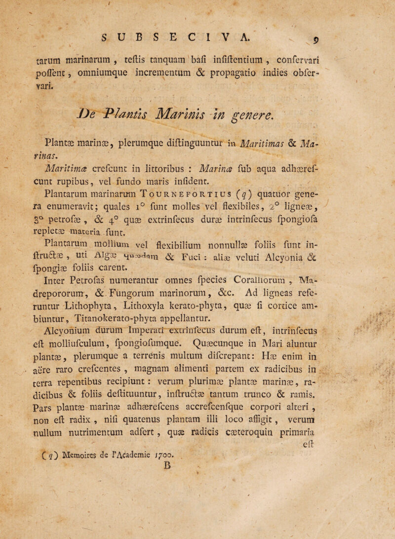 / / SUBSECIVA. 9 tarum marinarum, tertis tanquam bafi infirtentium , confervari portent, omniumque incrementum & propagatio indies obfer- ?ari« ' .. ' De Plantis Marinis in genere. Plantae marinae, plerumque diftinguuntur in Maritimas & Ma- tinas. Maritima crefcunt in iittoribus : Marina fub aqua adhaeref- cunt rupibus, vel fundo maris infident. Plantarum marinarum Tournefortius (q) quatuor gene¬ ra enumeravit; quales i° funt molles vel flexibiles, 2° ligneae, 3l° petrofae , & 40 quae extrinfecus durae intrinfecus fpongiofa repleta maceria funt. Plantarum mollium vel flexibilium nonnullae foliis funt in- ftrudlse , uti Algae nu^^rn ^ puci ; veluti Alcyonia & fpongiae foliis carent. Inter Pecrofas numerantur omnes fpecies Coralliorum , Ma- drepororum, & Fungorum marinorum, &c. Ad ligneas refe¬ runtur Lithophyta, Lithoxyla kerato-phyta, quae fi cortice am¬ biuntur, Titanokerato-phyta appellantur. Alcyonium durum Imperari extrinfecus durum ert, intrinfecus efl: molliufculum, fpongiofumque. Quacunque in Mari aluntur plantae, plerumque a terrenis multum difcrepant: Hae enim in aere raro crefcentes , magnam alimenti partem ex radicibus in terra repentibus recipiunt: verum plurimae plantae marinae, ra¬ dicibus & foliis dertituuntur, inrtrudtae tantum trunco & ramis. Pars plantae marinae adhaerefcens accrefeenfque corpori alteri , non ert radix , nirt quatenus plantam illi loco affigit, verum nullum nutrimentum adfert, quae radicis caeteroquin primaria  -.'I: • ert Memoire? de 1’Academie 1700. B