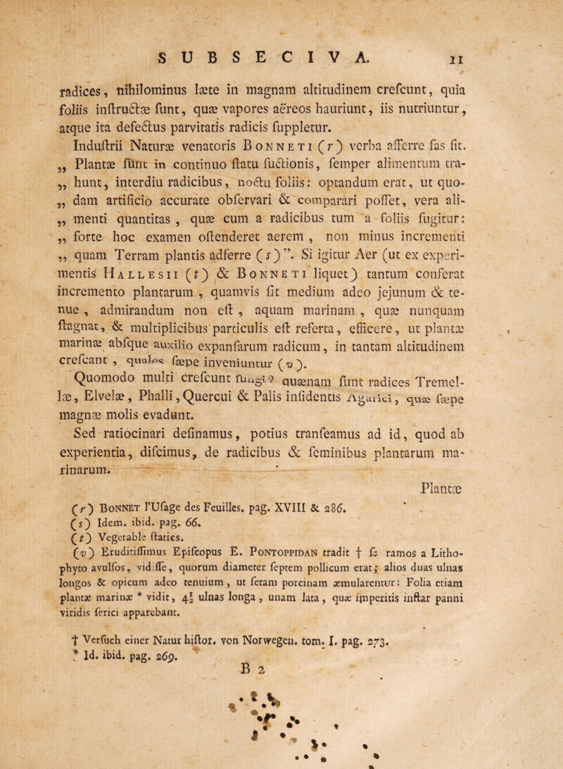 S UBSECIVA. radices, nihilominus Itete in magnam altitudinem crefcunt, quia foliis inftruftae funt, quae vapores aereos hauriunt, iis nutriuntur, atque ita defedlus parvitatis radicis fuppletur. Induftrii Naturse venatoris Bonneti (r) verba afferre fas fit, 95 Plantae flint in continuo flatu fuctionis, femper alimentum tra- „ hunt, interdiu radicibus, nodlu foliis: optandum erat, ut quo- 9, dam artificio accurate obfervari & comparari poffet, vera ali-- „ menti quantitas , quae' cum a radicibus tum a foliis fugitur: „ forte hoc examen offenderet aerem , non minus incrementi „ quam Terram plantis adferre (i*)”. Si igitur Aer (ut ex experi¬ mentis Hallesii (?) & Bonneti liquet) tantum conferat incremento plantarum , quamvis fit medium adeo jejunum & te¬ nue , admirandum non efl , aquam marinam , quae nunquam flagnat, & multiplicibus particulis efl referta, efficere, ut plantae marinae abfque auxilio expanfarum radicum, in tantam altitudinem crefcant , quales faspe inveniuntur (<y). Quomodo multi crefcunt fUugi•? qutenam flint radices Treme!- Ise, Elvelae, Phalli,Quercui & Palis infidentis Agtuici, quae faepe magnae molis evadunt. Sed ratiocinari delinamus, potius tranfeamus ad id, quod ab experientia , difcimus, de radicibus & feminibus plantarum ma-n rinarum. -~ ,r - ; . Plantae (r) Bonnet 1’Ufage des Feuilles. pag. XVIII & 286. ' , (5) Idem. ibid. pag. 66. Qt~) Vegetable ftaties. (*>) Eruditiflimus Epifcopus £. Pontoppidan tradit f £ ramos a Litho- phyto avulfos, vid fle, quorum diameter feprem pollicum erat; alios duas ulnas longos & opicum adeo tenuium, ut fetam porcinam aemularentur: Folia etiam plantae marinae * vidit, 4^ ulnas longa, unam lata, quae imperitis inftar panni viridis ferici apparebant. t Verfuch einer Natur liiftor, von Norwegeij. tom. I. pag. 273. * Ide ibid. pag. 265?. B 2 % ' * M •r ••• . • • • *