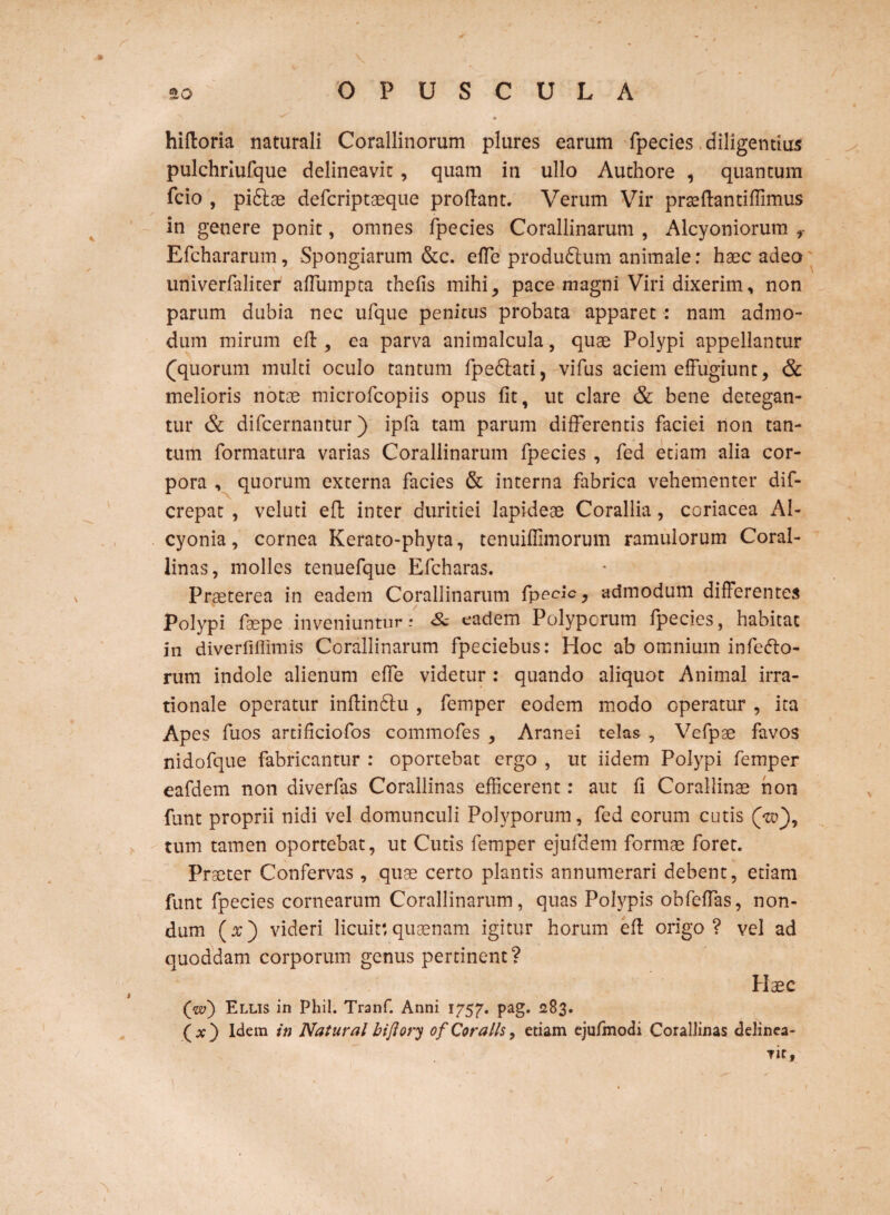 e hifloria naturali Corallinorum plures earum fpecies diligentius pulchriufque delineavit, quam in ullo Auchore , quantum Teio , pidtae deferiptaeque proflant. Verum Vir prteflantiffimus in genere ponit, omnes fpecies Corallinarum , Alcyoniorum Efchararum, Spongiarum &c. effe produdtum animale: haec adeo univerfaliter affumpta thefis mihi, pace magni Viri dixerim, non parum dubia ncc ufque penitus probata apparet : nam admo¬ dum mirum efl, ea parva animalcula, quae Polypi appellantur (quorum multi oculo tantum fpedlati, vifus aciem effugiunt, & melioris notae microfcopiis opus fit, ut clare & bene detegan¬ tur & difeernantur) ipfa tam parum differentis faciei non tan¬ tum formatura varias Corallinarum fpecies , fed etiam alia cor¬ pora , quorum externa facies & interna fabrica vehementer dif- crepat , veluti eft inter duritiei lapideae Corallia, coriacea Al¬ cyonia, cornea Kerato-phyta, tenuiflimorum ramulorum Coral¬ linas, molles tenuefque Efcharas. Praeterea in eadem Corallinarum fpecic, admodum differentes Polypi faepe inveniuntur: <& eadem Polyporum fpecies, habitat in diverfiffimis Corallinarum fpeciebus: Hoc ab omnium inferio¬ rum indole alienum effe videtur : quando aliquot Animal irra¬ tionale operatur inflindlu , femper eodem modo operatur , ita Apes fuos artificiofos commofes , Aranei telas , Vefpae favos nidofque fabricantur : oportebat ergo , ut iidem Polypi femper eafdem non diverfas Corallinas efficerent: aut fi Corallinae non funt proprii nidi vel domunculi Polyporum, fed eorum cutis (yttf), tum tamen oportebat, ut Cutis femper ejufdem formae foret. Praeter Confervas, quae certo plantis annumerari debent, etiam funt fpecies cornearum Corallinarum, quas Polypis obfeffas, non¬ dum (x) videri licuit',quaenam igitur horum efl origo? vel ad quoddam corporum genus pertinent? Haec Qvo) Ellis in Phil. Tranf. Anni 1757. pag. 283. (x) Idem in Natural bifiory of Coralis, etiam ejufmodi Corallinas delinea¬ bit» 1
