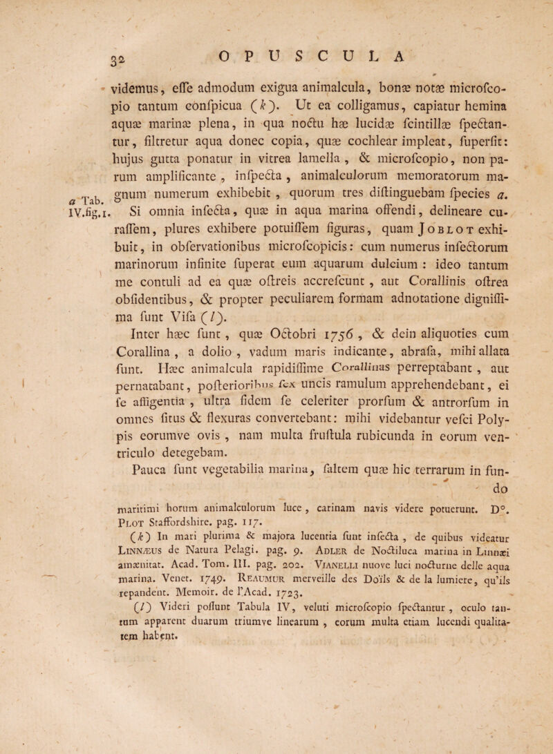 a Tab. XV.fig.i , \ OPUSCULA videmus, effe admodum exigua animalcula, bonse notae microfco- pio tantum ebnfpicua (&). Ut ea colligamus, capiatur hemina aqua! marinae plena, in qua nodlu hae lucidae fcintillae fpedtan- tur, filtretur aqua donec copia, quae cochlear impleat, fuperfit: hujus gutta ponatur in vitrea lamella , & microfcopio, non pa¬ rum amplificante , infpedla , animalculorum memoratorum ma¬ gnum numerum exhibebit , quorum tres difiinguebam fpecies a. Si omnia infedla, quae in aqua marina offendi, delineare cu- raflem, plures exhibere potuifiem figuras, quam Joblot exhi¬ buit, in obfervationibus microfcopicis: cum numerus infedtorum marinorum infinite fuperat eum aquarum dulcium : ideo tantum me contuli ad ea quae oflreis accrefcunt , aut Corallinis oftrea obfidentibus, & propter peculiarem formam adnotatione dignifli- ma funt Vifa (/). Inter haec funt , quae Oclobri 1756 , & dein aliquoties cum Corallina , a dolio, vadum maris indicante, abrafa, mihi allata funt. Haec animalcula rapidiflime Corallinas perreptabant , aut pernatabant, pofleriorihus fex uncis ramulum apprehendebant, ei fe affigentia , ultra fidem fe celeriter prorfum & antrorfum in omnes fitus & flexuras convertebant: mihi videbantur vefci Poly¬ pis eorumve ovis , nam multa fruflula rubicunda in eorum ven¬ triculo detegebam. Pauca funt vegetabilia marinay falcem quae hic terrarum in fun- ' do maritimi horum animalculorum luce , carinam navis videre potuerunt. D°. Plot Staffordshire. pag. 117. (£) In mari plurima & majora lucentia funt infe&a , de cjuibus videatur Linn/eus de Natura Pelagi, pag. 9. Adler de No&iluca marina in Lmntei aintenitat. Acad. Tom. III. pag. 202. Vianelli nuove luci no&urne delle aqua marina. Venet. 1749. Reaumur merveiile des Doils & de la lumiere, qu’ils repandent. Memoir. de 1’Acad. 1723. (/} Videri poflunt Tabula IV, vcluti microfcopio fpe&antur , oculo tan¬ tum apparent duarum triumve linearum , eorum multa etiam lucendi qualita¬ tem habent.