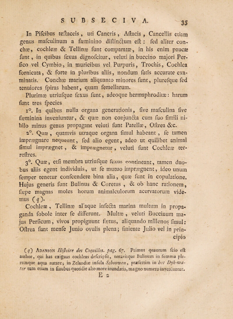 : . * x -• . * 'j . - “ In Pifcibus teftaceis, uti Cancris, Aftacis , Cancellis etiam genus mafculinum a feminino diflindtum eft : fed aliter con¬ chae, cochleae & Tellinae funt comparatae, in his enim paucae funt, in quibus fexus dignofcitur, veluti in buccino majori Per- fico vel Cymbio, in muricibus vel Purpuris, Trochis, Cochlea fornicata, & forte in pluribus aliis, nondum fatis accurate exa¬ minatis, Conchae marium aliquanto minores funt, plurefque fed tenuiores fpiras habent, quam femellarum. Plurimae utriufque fexus funt, adeoque hermaphroditae: harum funt tres fpecies i°. In quibus nulla organa generationis, five mafculina live fseminina inveniuntur, & quae non conjunfita cum fuo fimili ni¬ hilo minus genus propagant veluti funt Patelfe, Oflrea &c. 20. Quse , quamvis utraque organa fimul habeant , fe tamen impraegnare nequeunt, fed alio egent, adeo ut quilibet animal fimul impraegnet, & impraegnetur , veluti funt Cochleae ter- refires. 3°. Quse, etfi membra utriufque fexus contineant, tamen duo¬ bus aliis egent individuis, ut fe mutuo impraegnent, ideo unum femper tenetur confcendere bina alia, quse funt in copulatione. Hujus generis funt Bulinus & Coretus , & ob hanc rationem, fepe magnas moles horum animalculorum acervatorum vide¬ mus ( q ). Cochleae , Tellinae aTaque infecta marina multum in propa¬ ganda fobole inter fe differunt. Multae , veluti Buccinum ma¬ jus Perficum, vivos propignunt fetus, aliquando millenos fimul : Oftrea funt menfe Junio ovulis plena; finiente Julio vel in prin¬ cipio (#) Adanson Hifioire des Coquiltes. pag, 67» Primus quantum fcio eO: author, qui has exiguas cochleas defcripfit, notavitque Bulinum in fumma ple¬ rumque aqua natare j in Zelandis infula Scbouwen, praefertim in het Dyk-wa- ter tum etiam in finubus quotidie alto more inundatis, magno numero inveniuntur* E 2 /