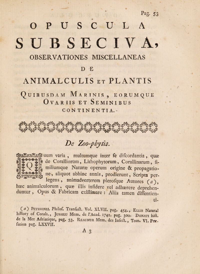 Pag. 53 OPUS CULA S U B S E C I V A, OBSERVATIONES MISCELLANEAS D E ANIMALCULIS et PLANTIS Quibusdam Marinis , eorumque Ovariis et Seminibus CONTINENTIA.- De Zoo-phytis. uum varia, multumque inter fe difcordantia , qus .•i ^ » . . | de Coralliorum, Lithophytorum, Corallinarum, Ii | V fili miliumque Naturae operum origine & propagatio ne’ aIiqUOt abhinC annis’ Prodierunt> Scripta per legens, animadverterem plerofque Amores (a), iiffic animalculorum , quae illis infidere vel adhterere deprehen¬ duntur , Opus & Fabricam cxiftimare : Aliis tamen diflentien- • - ti- O) Peyssonel Philof. Tranfadt. Vol. XLV1I. pag. 4S4., Ellis Natural luitory of Corals., Jussieu Mera, de l’Acad. 1742. pag. 300. Donati hift. de la Mer Adriatique, pag. 53. Reaumur Mem. des Infed.. Tom. VI. Prar. fation pag. LXXVII.