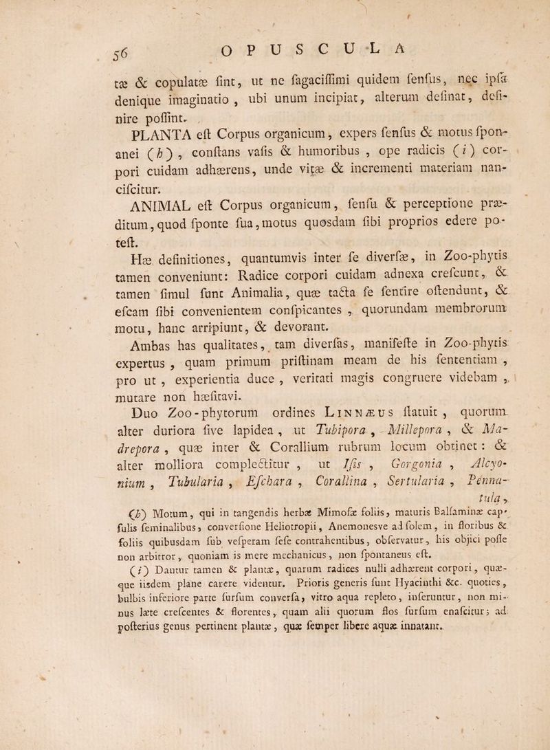 f 56 OPUSCULA tce & copulatas fine, ut ne fagaciffimi quidem lenius, ncc ipfo denique imaginatio, ubi unum incipiat, alterum delinat, defi¬ nire pofiint. , PLANTA eft Corpus organicum, expers fenfus & motus fpon- anei (h) , eonftans vafis & humoribus , ope radicis (i) cor¬ pori cuidam adhaerens, unde vitae & incrementi materiam nan- cifcitur. ANIMx^L eft Corpus organicum, fenfu & perceptione prae¬ ditum ,quod fponte fua,motus quosdam libi proprios edere po- teft. Hae definitiones, quantumvis inter fe diverfae, in Zoo-phytis tamen conveniunt: Radice corpori cuidam adnexa crelcunt, & tamen fimul funt Animalia, quae tafta fe fentire oftendunt, & efcam fibi convenientem confpicantes , quorundam membrorum motu, hanc arripiunt, & devorant. Ambas has qualitates, tam diverfas, manifeffe in Zoo-phytis expertus , quam primum priftinam meam de his fententiam , pro ut , experientia duce , veritati magis congruere videbam ,. mutare non hae litavi. Duo Zoo-phytorum ordines Linn^us ftatuit , quorum alter duriora live lapidea , ut Tubipora , -Millepnra , & Ma- drepora , quae inter & Corallium rubrum locum obtinet : & alter molliora compledlitur , ut Jfis , Gorgoni a , Alcyo¬ nium , Tubularia , Efchara , Corallina ,. Sertularia , Penna¬ tula , Motum, qui in tangendis herbas Mimofia: foliis, maturis Balfaminas cap* fulis feminalibus, converfione Heliotropii, Anemonesve ai folem, in floribus & foliis quibusdam fub vefperam fefe contrahentibus, obfervatur, his objici polle non arbitrory quoniam is mere mechanicus, non fpontaneus eft. Dantur tamen & plantas, quarum radices nulli adhaerent corpori, quas¬ que iisdem plane carere videntur. Prioris generis funt Hyacinthi &c. quoties, bulbis inferiore parte furfum converfa, vitro aqua replero, inferuntur, non mi¬ nus larte crefcentes & florentes,- quam alii quorum flos furfum enafeitur; ad pofterius genus pertinent plantar, qua: femper libere aquae, innatant.