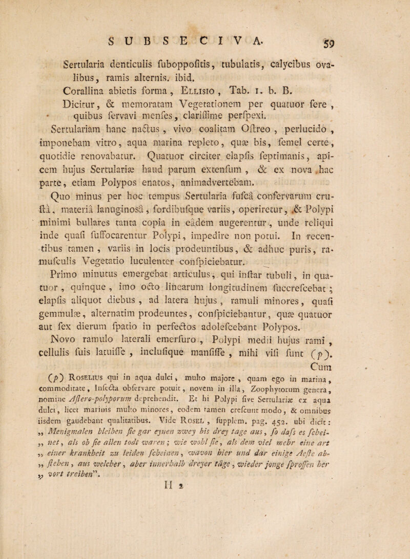 Sertularia denticuiis fuboppofitis, tubulatis-, calycibus ova¬ libus, ramis alternis, ibid. Corallina abietis forma , Ellisio , Tab. i. b. B. Dicitur, & memoratam Vegetationem per qua tuor fere , quibus fervavi menfes, clariffime perfpexi. Sertulariam hanc nadlus , vivo coalitam Oflreo , perlucido , imponebam vitro, aqua marina repleto, quae bis, femel certe, quotidie renovabatur. Quatuor circiter elapiis feptimanis, api¬ cem hujus Sertularise haud parum extenfum , & ex nova hac parte, etiam Polypos enatos, animadvertebam. Quo minus per hoc tempus Sertularia fufca confervarum cru¬ fi i , materia lanuginosa, fordibufque variis, operiretur, <& Polypi minimi bullares tanta copia in eadem augerentur, unde reliqui inde quali fuffocarentur Polypi , impedire non potui. In recen¬ tibus tamen, variis in locis prodeuntibus, & adhuc puris, ra» mafculis Vegetatio luculenter confpiciebatur. Primo minutus emergebat articulus, qui indar tubuli, in qua- tuor , quinque , imo odio linearum longitudinem fuccrefcebat ; elapiis aliquot diebus , ad latera hujus , ramuli minores, quali gemmulae, alternarim prodeuntes, confpiciehantur, quae quatuor aut fex dierum fpatio in perfedlos adolefcebant Polypos. .Novo ramulo laterali emerfuro , Polypi medii hujus rami , cellulis fuis latuifle , inclufique manfiffe , mihi vifi fune (/>)* Cum (p) Roselius qui in aqua dulci, multo majore , quam ego in marina, commoditate , Infc&a obfervare potuit, novem in illa, Zoophytorum genera, nomine Apere-polyporum deprehendit. Et hi Polypi live Sertularia; ex aqua dulci, licet marinis multo minores, eodem tamen crefcunr modo, & omnibus iisdem gaudebant qualitatibus. Vide RoseL , fupplem. pag. 452. ubi dicit: „ Menigmalen bleiben pe gar eynen zwey bis drey tage aus, fo daps es febei- ,, net, ais ob jie allen todt waren ; wie wohl pc, ah dem viel mehr eine an ,, e in er krankheit zu leiden febeinen, nvavon hier und dar einige AePe ah- 5 5 fteben, aus welcher, ab er innerhalb dreyer tage, wieder jonge fproffen ber „ vort treiberi\