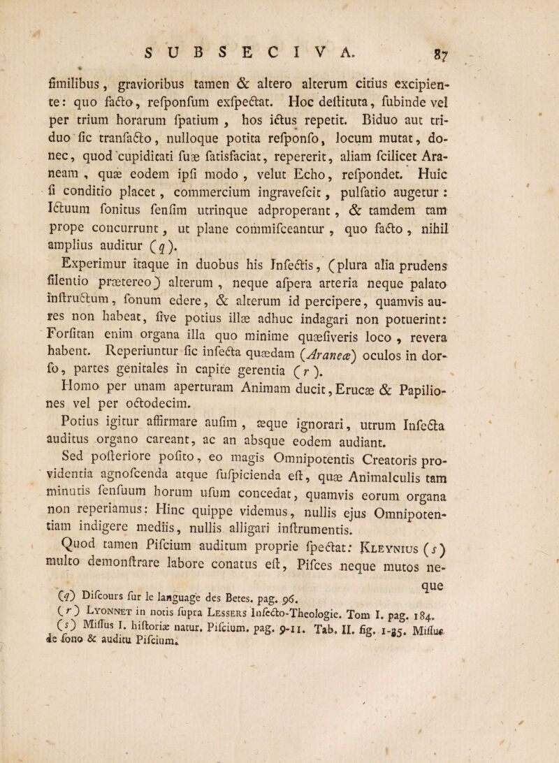 fimilibus, gravioribus tamen & altero alterum citius excipien¬ te: quo fatto, refponfum exfpe&at. Hoc deilituta, fubinde vel per trium horarum fpatium , hos ictus repetit. Biduo aut tri¬ duo fic tranfafto, nulloque potita refponfo, locum mutat, do¬ nec, quod'cupiditati fuae fatisfaciat, repererit, aliam fcilicet Ara¬ neam , quae eodem ipli modo , velut Echo, refpondet. Huic fi conditio placet, commercium ingravefcit, pulfatio augetur : I6tuum fonitus fenfim utrinque adproperant, & tamdem tam prope concurrunt, ut plane comtnifceantur , quo fa&o * nihil amplius auditur Qq). Experimur itaque in duobus his Infectis, (plura alia prudens filemio praetereo} alterum , neque afpera arteria neque palato inftru£tum, fonum edere, & alterum id percipere, quamvis au¬ res non habeat, live potius illae adhuc indagari non potuerint: Forlitan enim organa illa quo minime quaeliveris loco 9 revera habent. Rcpeiiuntur fic infedta quaedam oculos in dor- fo, partes genitales in capite gerentia (r). Homo per unam aperturam Animam ducit, Erucae & Papilio¬ nes vel per odtodecim. Potius igitur affirmare aufim , aeque ignorari, utrum Infedta auditus organo careant, ac an absque eodem audiant. Sed polleriore polito, eo magis Omnipotentis Creatoris pro¬ videntia agnofcenda atque fulpicienda efl, quae Animalculis tam minutis ftnfuum hoium ufutn concedat, quamvis eorum organa non lepeiiamtis. Hinc quippe videmus, nullis ejus Omnipoten¬ tiam indigere mediis, nullis alligari inftrumentis. Quod tamen Pifcium auditum proprie fpeclat; Kleynius ( j*) multo demonftrare labore conatus ell, Pifces neque mutos ne¬ que O) Difcours fur le language des Betes, pag. 96. CO Lyonnet in notis fupra Lessers Infc&o-Theologie. Tom I. pag. 184, (O Miilus I. hiftori* natur. Pifcium. pag. 9-11, Tab. II. fig. 1-35. Mitfu* de fono & auditu Pifcium. 1