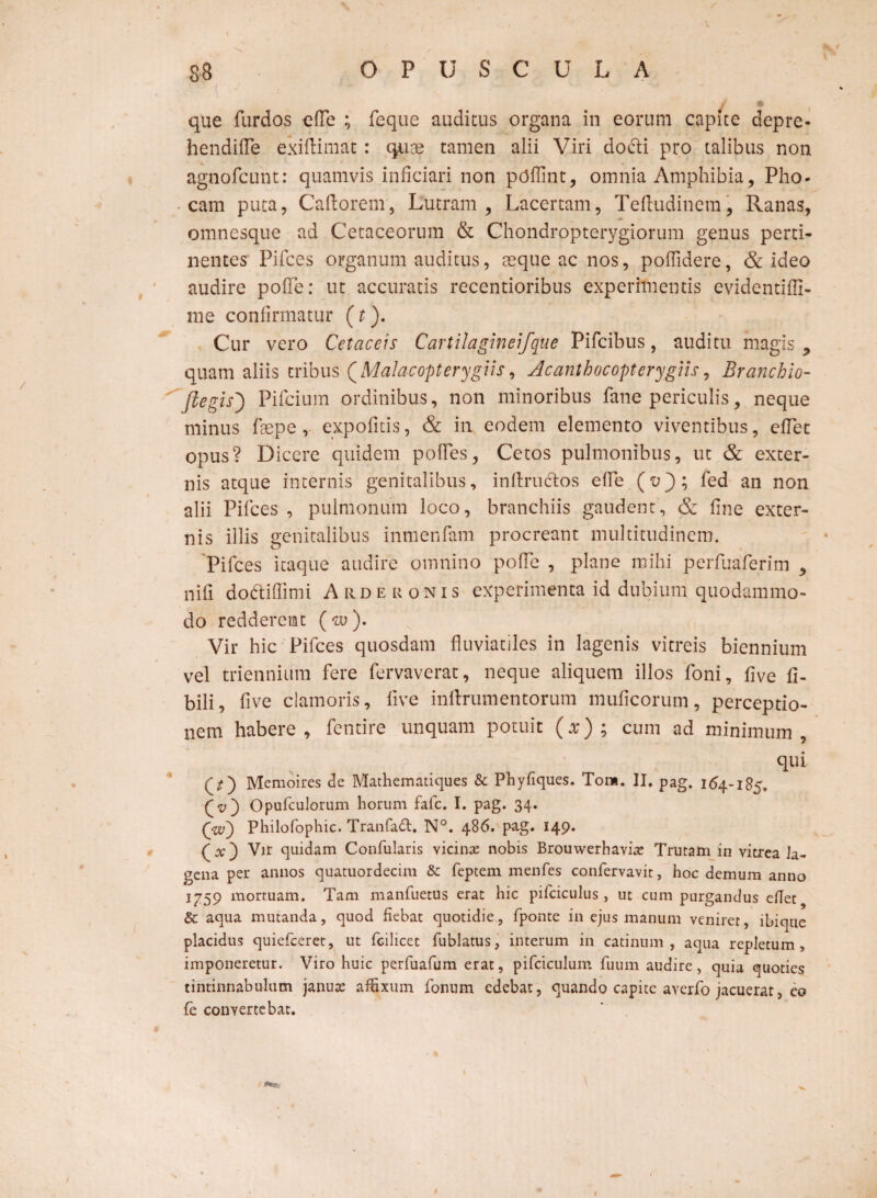 s v j 9 que furdos efle ; feque auditus organa in eorum capite depre- hendifle exiftimat: quoe tamen alii Viri do6li pro talibus non agnofcunt: quamvis inficiari non ptflfint, omnia Amphibia, Pho¬ cam puta, Caftorem, Lutram, Lacertam, Teftudinem, Ranas, omnesque ad Cetaceorum & Chondropterygiorum genus perti¬ nentes Pifces organum auditus, aeque ac nos, poflidere, & ideo audire polle: ut accuratis recentioribus experimentis evidentilfi- rae confirmatur (t). Cur vero Cetaceis Cartilagineifque Pifcibus, auditu magis 9 quam aliis tribus QMalacopterygtis, Acanthocopterygiis, Branchio- ftegis) Pifcium ordinibus, non minoribus fane periculis, neque minus faepe, expolitis, & in eodem elemento viventibus, elfet opus? Dicere quidem polles, Cetos pulmonibus, ut & exter¬ nis atque internis genitalibus, inftructos efie (u); fed an non alii Pilees , pulmonum loco, branchiis gaudent, & fine exter¬ nis illis genitalibus inmenfam procreant multitudinem. Pifces itaque audire omnino pofie , plane mihi perfuaferim , nifi dottiffimi Arderonis experimenta id dubium quodammo¬ do redderent (w). Vir hic Pifces quosdam fluviatiles in lagenis vitreis biennium vel triennium fere fervaverat, neque aliquem illos foni, five fi- bili, five clamoris, five inftrum en torum muficorum , perceptio¬ nem habere, fentire unquam potuit (x); cum ad minimum, qui Memoires de Mathematiques & Phyfiques. Tora. II. pag. 164-185. (v) Opufculorum horum fafe. I. pag. 34. (w') Philofophic. Tranfa£t. N°. 486. pag. 149. (at) Vir quidam Confularis vicina nobis Brouwerhavia: Trutam in vitrea la¬ gena per annos quatuordecim & feptem menfes confervavit, hoc demum anno 1^59 mortuam. Tam manfuetus erat hic pifciculus , ut cum purgandus eflet Sc aqua mutanda, quod fiebat quotidie, fponte in ejus manum veniret, ibique placidus quiefeeret, ut fcilicet fublatus, interum in catinum, aqua repletum, imponeretur. Viro huic perfuafum erat, pifciculum fuum audire, quia quoties tintinnabulum janua: affixum fonum edebat, quando capite averfo jacuerat, eo fe convertebat. 1