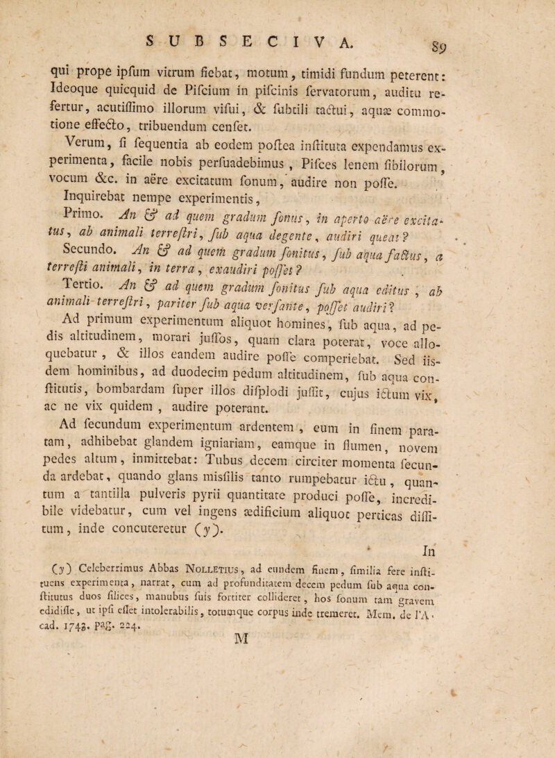 qui prope ipfum vitrum fiebat, motum, timidi fundum peterent: Ideoque quicquid de Pifcium in pifcinis fervatorum, auditu re¬ fertur, acutiffimo illorum vifui, & fubtili taftui, aqute commo¬ tione effefto, tribuendum eenfet. Verum, fi fequentia ab eodem poflea inflituta expendamus ex- perimenta, facile nobis perfuadebimus , Pifces lenem flbilorum, vocum &c. in aere excitatum foliumaudire non pofTe. Inquirebat nempe experimentis, Primo. An atd quem gradum fonus, in aperto aere excita* to, ab animali terreflri, fub aqua degente, audiri queat? Secundo. An fif ad quem gradum fonitus, fub aquafaftus, a terrefti animali, in terra , exaudiri pojfei? Tertio. An & ad quem gradum fonitus fub aqua editus , ab animali terrejlri, pariter fub aqua •oerfante, pojfet audiri? 4 ^ piiraum experimentum aliquot homines, fub aqua, ad pe- dis altitudinem, morari juffos, quam clara poterat, voce alio- quebatui , oc illos eandem audire pofTe comperiebat. Sed iis¬ dem hominibus, ad duodecim pedum altitudinem, fub aqua con- flitutis, bombardam fuper illos difplodi juffit, cujus idlmn vix, ac ne vix quidem , audire poterant. Ad fecundum experimentum ardentem , eum in finem para¬ tam, adhibebat glandem igniariam, eamque in flumen, novem pedes altum, inmittebat: Tubus decem circiter momenta fecun¬ da ardebat, quando glans misfilis tanto rumpebatur i6lu , quan¬ tum a tantilla pulveris pyrii quantitate produci pofTe, incredi¬ bile videbatur, cum vel ingens cedificium aliquot perticas diffi- ttim, inde concuteretur (y). In O) Celeberrimus Abbas Nolletius, ad eundem finem, fimilia fere infii. tuens experimenta, narrat, ciim ad profunditatem decem pedum fub aqua con- ftitutus duos filices, manubiis fuis fortiter collideret, hos fonum tam ravern edidifle, ut ipfi eflet intolerabilis, totumque corpus inde tremeret. Mem. de J’A > ead. 1743. pag. 224. M